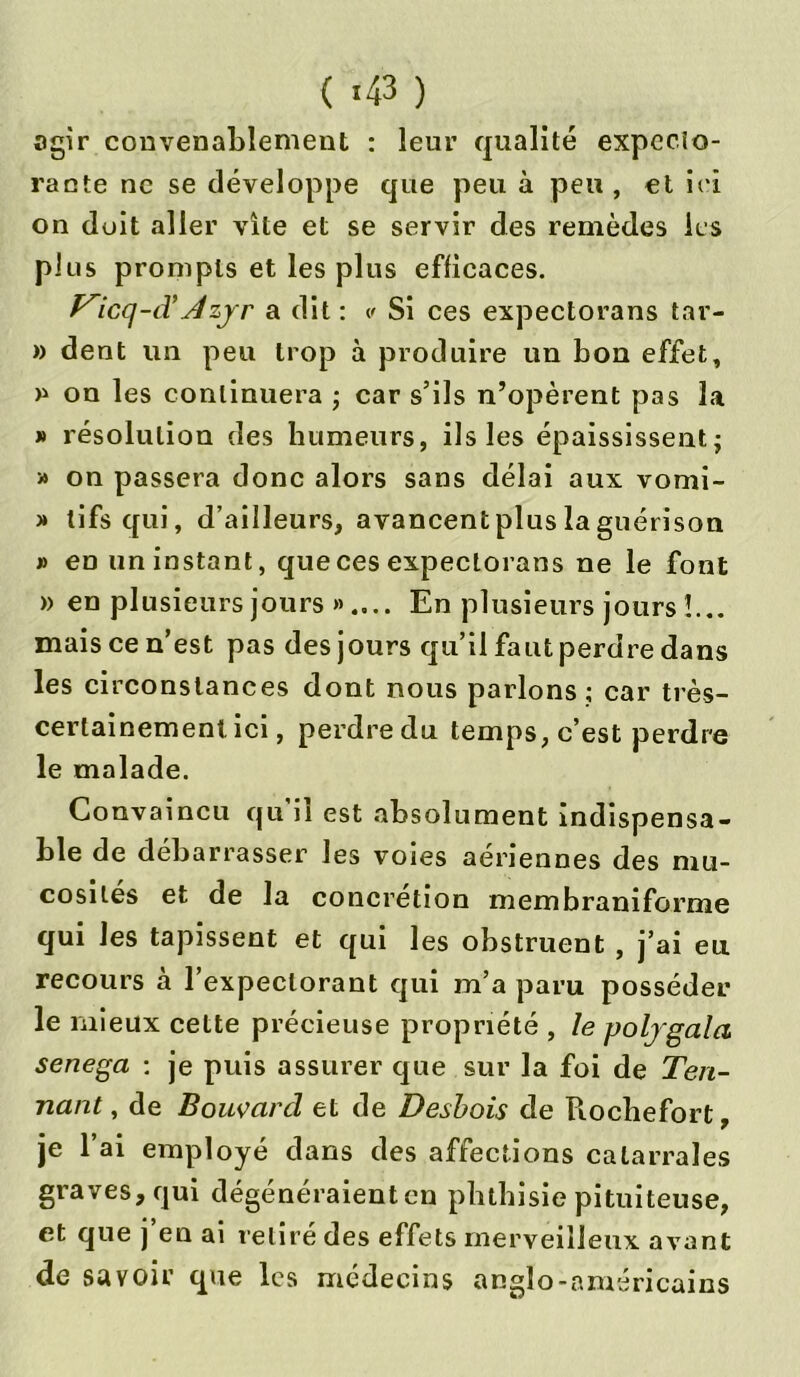 ( «43 ) agir convenablement : leur qualité expecto- rante ne se développe que peu à peu , et iri on doit aller vite et se servir des remèdes les plus prompts et les plus efficaces. P^icq-d’Azjr a dit : v Si ces expectorans tar- » dent un peu trop à produire un bon effet, » on les continuera ; car s’ils n’opèrent pas la » résolution des humeurs, ils les épaississent; » on passera donc alors sans délai aux vomi- » tifs qui, d’ailleurs, avancentplus la guérison » en un instant, que ces expectorans ne le font » en plusieurs jours ».... En plusieurs jours !... mais ce n’est pas des jours qu’il faut perdre dans les circonstances dont nous parlons ; car très- certainement ici, perdre du temps, c’est perdre le malade. Convaincu qu il est absolument indispensa- ble de débarrasser les voies aériennes des mu- cosités et de la concrétion membraniforme qui les tapissent et qui les obstruent , j’ai eu recours à l’expectorant qui m’a paru posséder le mieux cette précieuse propriété , le poljgala senega ; je puis assurer que sur la foi de Ten- nant, de Bouvard et de Desbois de Rochefort, je l’ai employé dans des affections calarrales graves, qui dégénéraient en phthisie pituiteuse, et que j’en ai retiré des effets merveilleux avant de savoir que les médecins anglo-américains