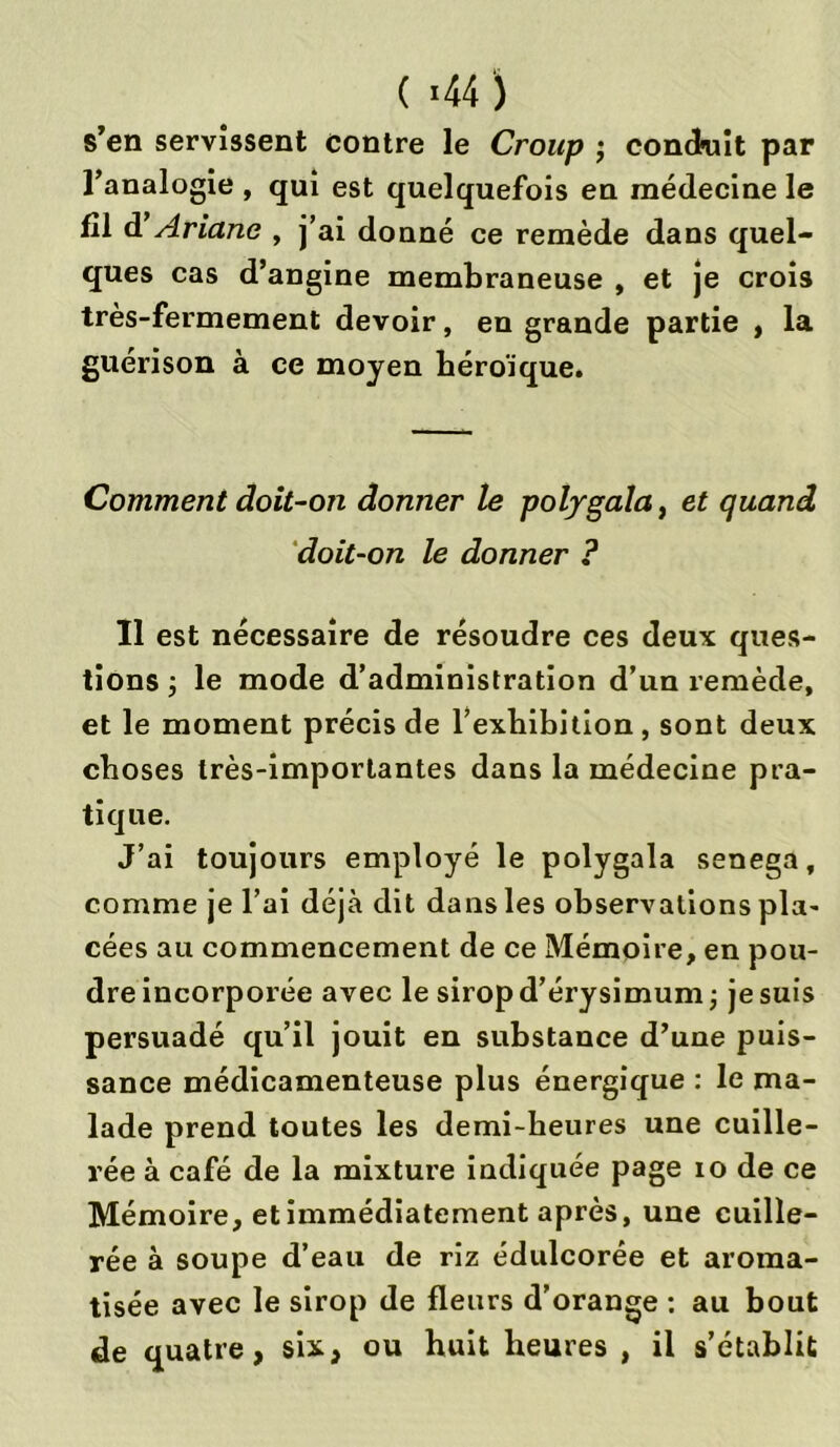 ( «44 ) s’en servissent contre le Croup ; conduit par l’analogie , qui est quelquefois en médecine le fil d Ariane , j’ai donné ce remède dans quel- ques cas d’angine membraneuse , et je crois très-fermement devoir, en grande partie , la guérison à ce moyen héroïque. Comment doit-on donner le polygala, et quand doit-on le donner ? Il est nécessaire de résoudre ces deux ques- tions ; le mode d’administration d’un remède, et le moment précis de l’exhibition , sont deux choses très-importantes dans la médecine pra- tique. J’ai toujours employé le polygala senega, comme je l’ai déjà dit dans les observations pla- cées au commencement de ce Mémoire, en pou- dre incorporée avec le sirop d’érysimum -, je suis persuadé qu’il jouit en substance d’une puis- sance médicamenteuse plus énergique : le ma- lade prend toutes les demi-heures une cuille- rée à café de la mixture indiquée page io de ce Mémoire, et immédiatement après, une cuille- rée à soupe d’eau de riz édulcorée et aroma- tisée avec le sirop de fleurs d’orange : au bout de quatre, sis., ou huit heures , il s’établit