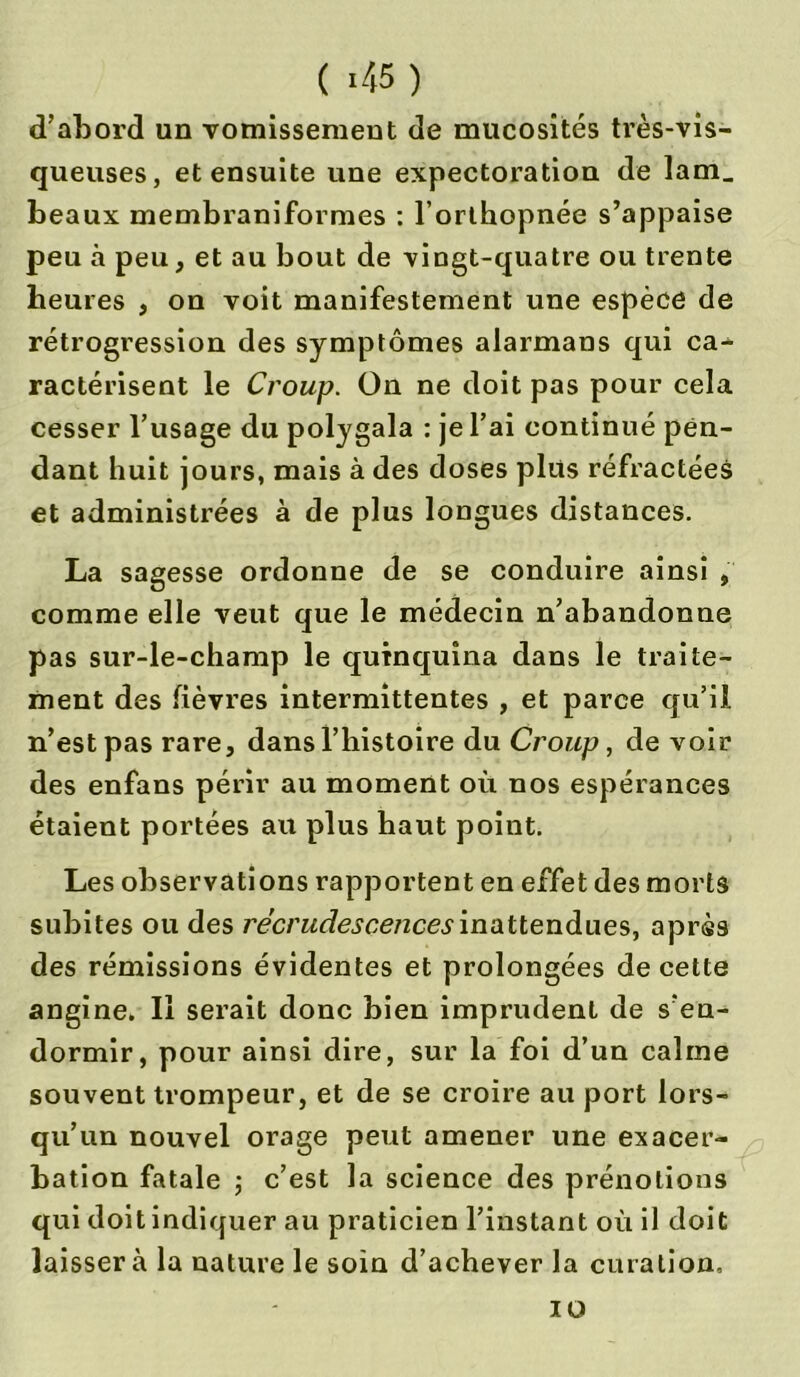 ( ' 45 ) d’abord un vomissement de mucosités très-vis- queuses, et ensuite une expectoration de lam_ beaux membraniformes : l’orthopnée s’appaise peu à peu, et au bout de vingt-quatre ou trente heures , on voit manifestement une espèce de rétrogression des symptômes alarmans qui ca- ractérisent le Croup. On ne doit pas pour cela cesser l’usage du polygala : je l’ai continué pen- dant huit jours, mais à des doses plus réfractées et administrées à de plus longues distances. La sagesse ordonne de se conduire ainsi , comme elle veut que le médecin n’abandonne pas sur-le-champ le quinquina dans le traite- ment des fièvres intermittentes , et parce qu’il n’est pas rare, dans l’histoire du Croup, de voir des enfans périr au moment où nos espérances étaient portées au plus haut point. Les observations rapportent en effet des morts subites ou des recrudescences inattendues, après des rémissions évidentes et prolongées de cette angine. Il serait donc bien imprudent de s’en- dormir, pour ainsi dire, sur la foi d’un calme souvent trompeur, et de se croire au port lors- qu’un nouvel orage peut amener une exacer- bation fatale ; c’est la science des prénotions qui doit indiquer au praticien l’instant où il doit laissera la nature le soin d’achever la curation. io