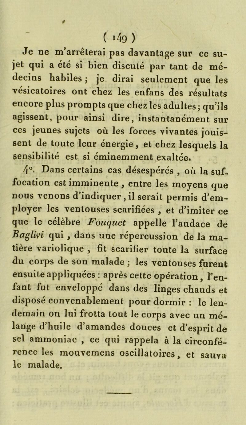 Je ne m’arrêterai pas davantage sur ce su- jet qui a été si bien discuté par tant de mé- decins habiles ; je dirai seulement que les vésicatoires ont chez les enfans des résultats encore plus prompts que chez les adultes ; qu’ils agissent, pour ainsi dire, instantanément sur ces jeunes sujets où les forces vivantes jouis- sent de toute leur énergie, et chez lesquels la sensibilité est si éminemment exaltée. 4°- Dans certains cas désespérés , où la suf- focation est imminente , entre les moyens que nous venons d’indiquer, il serait permis d’em- ployer les ventouses scarifiées , et d’imiter ce que le célèbre Fouquet appelle l’audace de Baglivi qui , dans une répercussion de la ma- tière variolique , fit scarifier toute la surface du corps de son malade ; les ventouses furent ensuite appliquées : après cette opération, l’en- fant fut enveloppé dans des linges chauds et disposé convenablement pour dormir : le len- demain on lui frotta tout le corps avec un mé- lange d’huile d’amandes douces et d’esprit de sel ammoniac , ce qui rappela à la circonfé- rence les mouvemens oscillatoires, et sauva le malade.