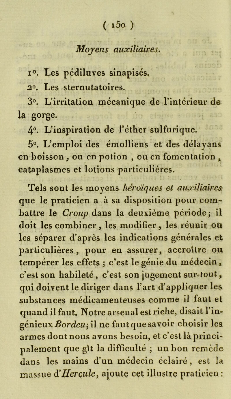 Moyens auxiliaires. i°. Les pédiluves sinapisés. 2°. Les sternutatoires. 3°. L’irritation mécanique de l’intérieur de la gorge. 4°. L’inspiration de l’éther sulfurique. 5°. L’emploi des émolliens et des délayans en boisson , ou en potion , ou en fomentation , cataplasmes et lotions particulières. Tels sont les moyens héroïques et auxiliaires que le praticien a à sa disposition pour com- battre le Croup dans la deuxième période; il doit les combiner, les modifier, les réunir ou les séparer d’après les indications générales et particulières, pour en assurer, accroître ou tempérer les effets ; c’est le génie du médecin , c’est son habileté, c’est son jugement sur-tout, qui doivent le diriger dans l’art d’appliquer les substances médicamenteuses comme il faut et quand il faut. Notre arsenal est riche, disait l’in- génieux Bordeu-, il ne faut que savoir choisir les armes dont nous avons besoin, et c’est là princi- palement que gît la difficulté ; un bon remède dans les mains d’un médecin éclairé, est la massue d'Hercule, ajoute cet illustre praticien: