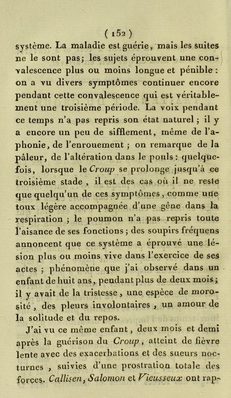 système. La maladie est guérie, mais les suites ne le sont pas; les sujets éprouvent une con- valescence plus ou moins longue et pénible : on a vu divers symptômes continuer encore pendant cette convalescence qui est véritable- ment une troisième période. La voix pendant ce temps n’a pas repris son état naturel ; il y a encore un peu de sifflement, même de l’a- phonie, de l’enrouement ; on remarque de la pâleur, de l’altération dans le pouls : quelque- fois, lorsque le Croup se prolonge jusqu’à ce troisième stade , il est des cas où il ne reste que quelqu’un de ces symptômes , comme une toux légère accompagnée d’une gêne dans la respiration ; le poumon n’a pas repris toute l’aisance de ses fonctions ; des soupirs fréquens annoncent que ce système a éprouvé une lé- sion plus ou moins vive dans l’exercice de ses actes ; phénomène que j’ai observé dans un enfant de huit ans, pendant plus de deux mois; il y avait de la tristesse, une espèce de moro- sité , des pleurs involontaires , un amour de la solitude et du repos. J’ai vu ce même enfant, deux mois et demi après la guérison du Croup, atteint de fièvre lente avec des exacerbations et des sueurs noc- turnes , suivies d’une prostration totale des forçes. Calliseri, Salomon et Vieusseux ont rap-