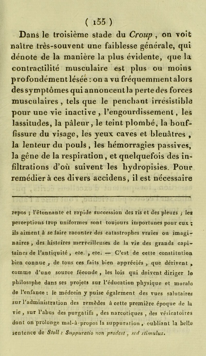 Dans le troisième stade du Croup , on voit naître très-souvent une faiblesse générale, qui dénote de la manière la plus évidente, que la contractilité musculaire est plus ou moins profondément lésée : on a vu fréquemment alors dessymptômes qui annoncentla perte des forces musculaires , tels que le penchant irrésistible pour une vie inactive , l’engourdissement, les lassitudes, la pâleur, le teint plombé, la bouf- fissure du visage, les yeux caves et bleuâtres , la lenteur du pouls, les hémorragies passives, la gêne de la respiration, et quelquefois des in- filtrations d’où suivent les liydropisies. Pour remédiera ces divers accidens, il est nécessaire repos ; l'étonnante et rapide succession des ris et des pleurs ; les perceptions trop uniformes sont toujours importunes pour eux ; ils aiment à se faire raconter des catastrophes vraies on imagi- naires , des histoires merveilleuses de la vie des grands capi- taines de l’antiquité , etc. , etc. — C’est de cette constitution bien connue , de tous ces faits bien appréciés , que dérivent , comme d’une source féconde , les lois qui doivent diriger le philosophe dans ses projets sur l’éducation physique et morale de l’enfance : lè médecin y puise également des vues salutaires sur l’administration des remèdes à cette première époque de la vie , sur l’abus des purgatifs , des narcotiques , des vésicatoires dont on prolonge mal-à-propos la suppuration , oubliant la belle sentence de Stoll : Suppuratio non prodest , sed stimulus.