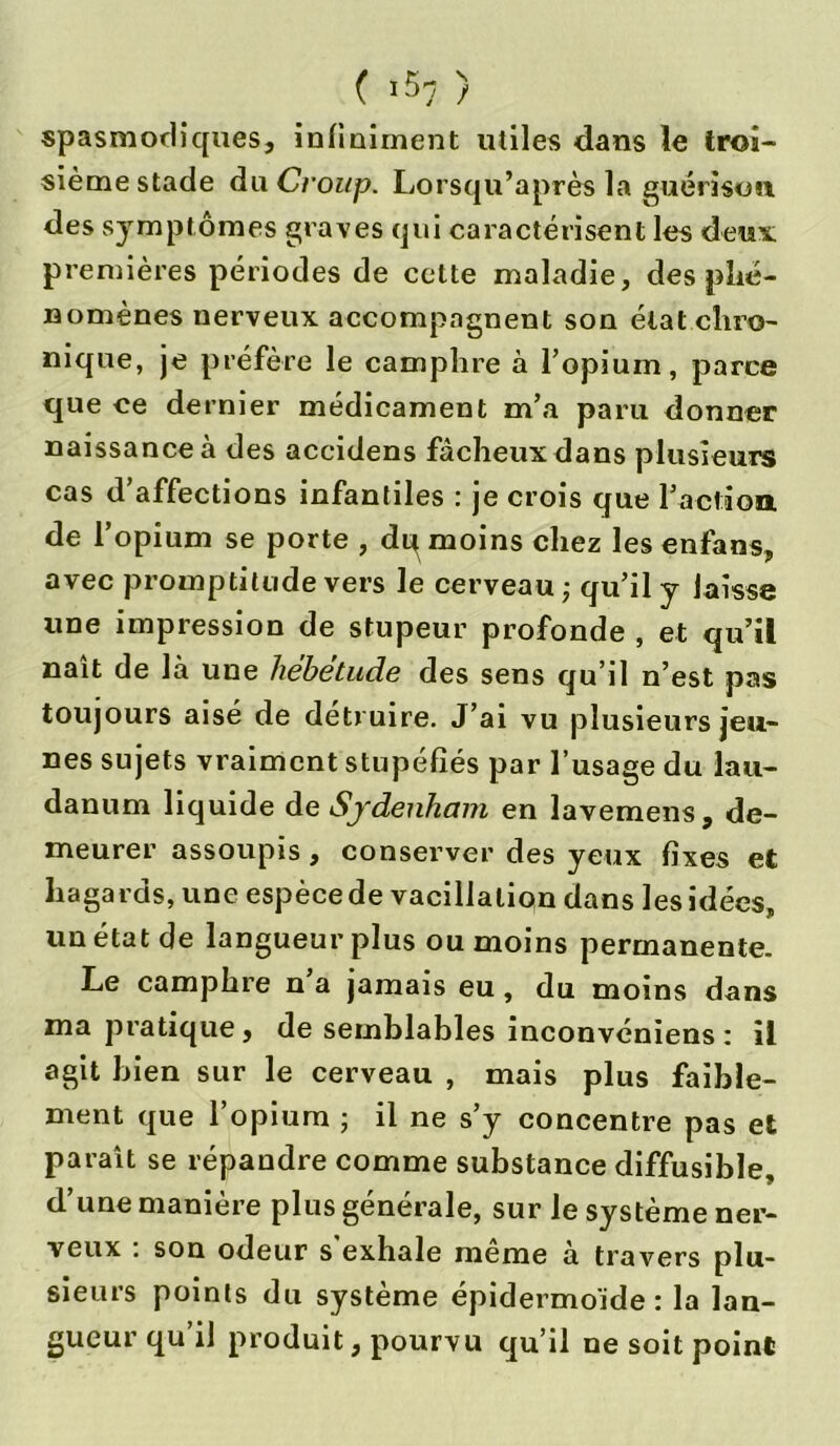 ( ^7 ) spasmodiques, infiniment utiles dans le troi- sième stade du Croup. Lorsqu’après la guérison des symptômes graves qui caractérisent les deux: premières périodes de cette maladie, des phé- nomènes nerveux accompagnent son état chro- nique, je préfère le camphre à l’opium, parce que ce dernier médicament m’a paru donner naissance à des accidens fâcheux dans plusieurs cas d’affections infantiles : je crois que l’action de l’opium se porte , dq moins chez les enfans, avec promptitude vers le cerveau ; qu’il y laisse une impression de stupeur profonde , et qu’il naît de là une hebetude des sens qu’il n’est pas toujours aisé de détruire. J’ai vu plusieurs jeu- nes sujets vraiment stupéfiés par l’usage du lau- danum liquide de Sydenham en lavemens, de- meurer assoupis, conserver des yeux fixes et hagards, une espèce de vacillation dans les idées, un état de langueur plus ou moins permanente. Le camphre n a jamais eu, du moins dans ma pratique, de semblables inconvcniens : il agit bien sur le cerveau , mais plus faible- ment que l’opium ; il ne s’y concentre pas et paraît se répandre comme substance diffusible, d’une manière plus générale, sur le système ner- veux . son odeur s exhale meme à travers plu- sieurs points du système épidermoïde : la lan- gueur qu’il produit, pourvu qu’il ne soit point