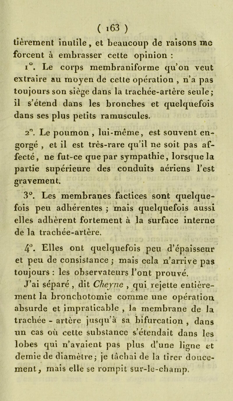 ( «63 ) tièrement inutile, et beaucoup de raisons me forcent à embrasser cette opinion : i°. Le corps membraniforme qu’on veut extraire au moyen de cette opération , n’a pas toujours son siège dans la trachée-artère seule; il s’étend dans les bronches et quelquefois dans ses plus petits ramuscules. 2°. Le poumon , lui-même, est souvent en- gorgé , et il est très-rare qu’il ne soit pas af- fecté, ne fut-ce que par sympathie, lorsque la partie supérieure des conduits aériens l’est gravement. 3°. Les membranes factices sont quelque- fois peu adhérentes ; mais quelquefois aussi elles adhèrent fortement à la surface interne de la trachée-artère. 4°. Elles ont quelquefois peu d’épaisseur et peu de consistance ; mais cela n’arrive pas toujours : les observateurs l’ont prouvé. J’ai séparé , dit Cheyne , qui rejette entière- ment la bronchotomie comme une opération absurde et impraticable , la membrane de la trachée - artère jusqu’à sa bifurcation , dans un cas où cette substance s’étendait dans les lobes qui n’avaient pas plus d’une ligne et demie de diamètre; je lâchai de la tirer douce- ment, mais elle se rompit sur-le-champ.