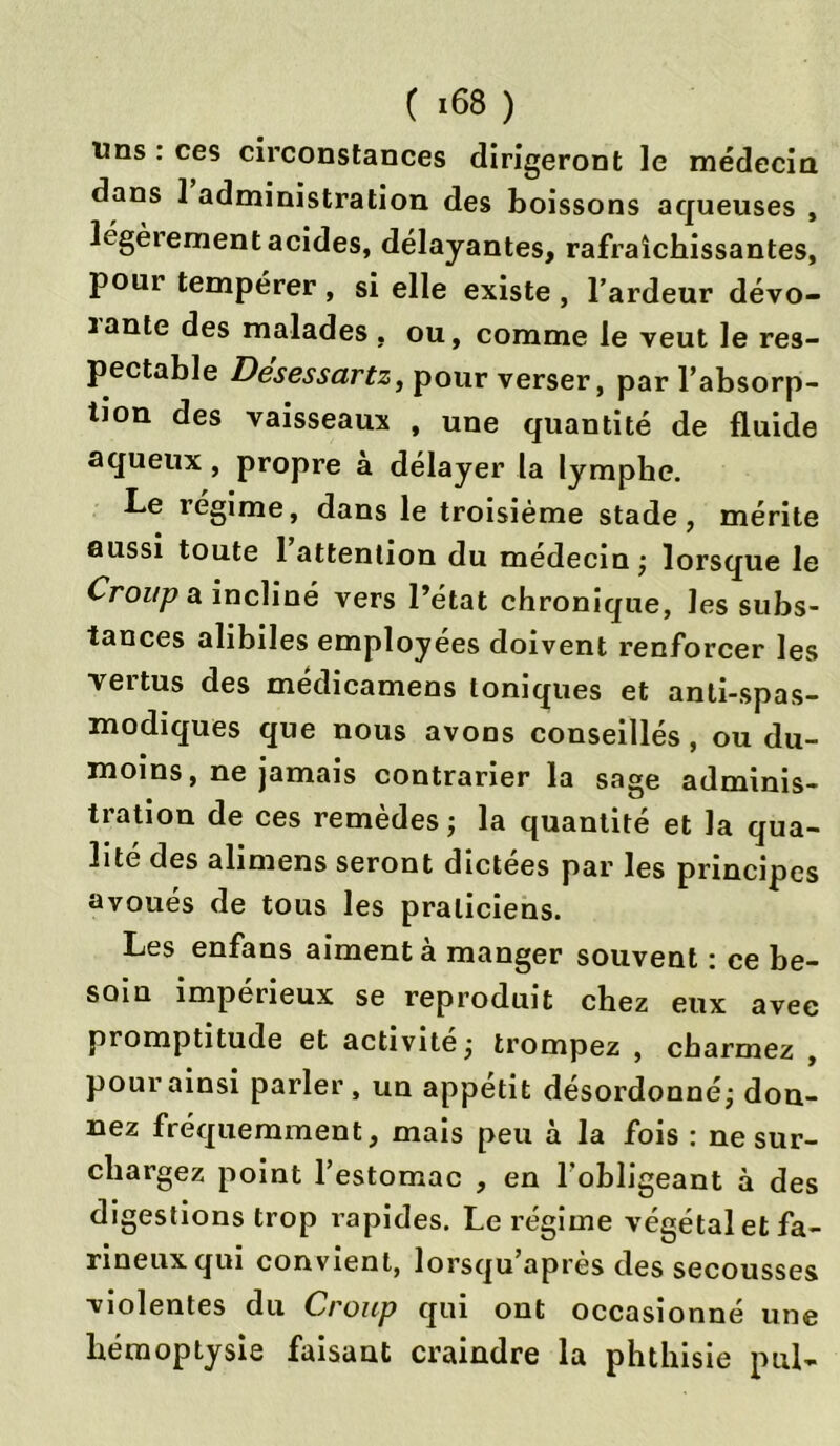 ( >68 ) Uns : ces circonstances dirigeront le médecin dans 1 administration des boissons aqueuses , légèrement acides, délayantes, rafraîchissantes, pour tempérer , si elle existe , l’ardeur dévo- ïante des malades , ou, comme le veut le res- pectable Desessartz, pour verser, par l’absorp- tion des vaisseaux , une quantité de fluide aqueux, propre à délayer la lymphe. Le régime, dans le troisième stade, mérite aussi toute 1 attention du médecin; lorsque le Croup a incliné vers l’état chronique, les subs- tances alibiles employées doivent renforcer les vertus des médicamens toniques et anti-spas- modiques que nous avons conseillés, ou du- moins, ne jamais contrarier la sage adminis- tration de ces remèdes ; la quantité et la qua- lité des alimens seront dictées par les principes avoués de tous les praticiens. Les enfans aiment à manger souvent : ce be- soin impérieux se reproduit chez eux avec promptitude et activité ; trompez , charmez , pour ainsi parler, un appétit désordonné; don- nez fréquemment, mais peu à la fois : ne sur- chargez point l’estomac , en l’obligeant à des digestions trop rapides. Le régime végétal et fa- rineux qui convient, lorsqu’après des secousses violentes du Croup qui ont occasionné une hémoptysie faisant craindre la phthisie pul-