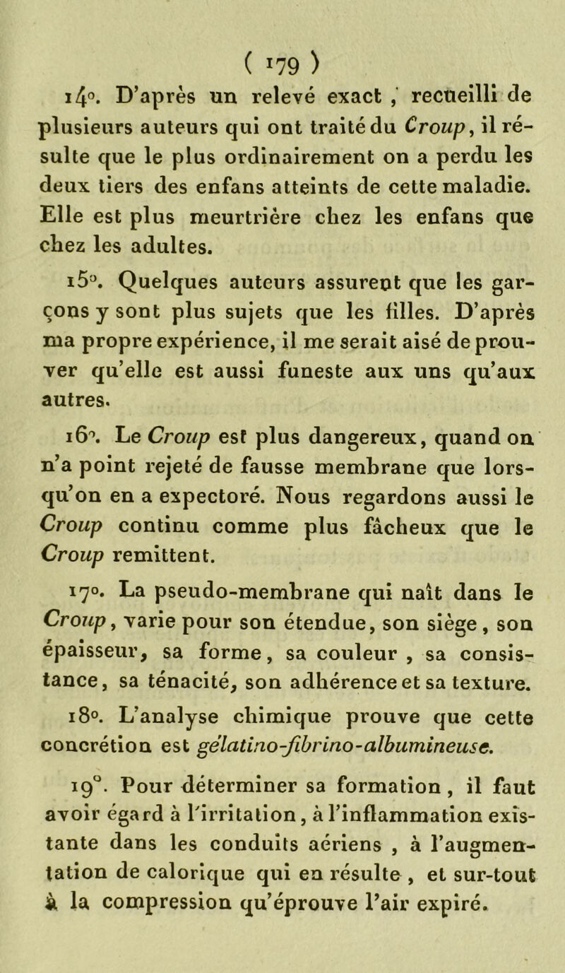 i4°. D’après un relevé exact , recueilli de plusieurs auteurs qui ont traité du Croup, il ré- sulte que le plus ordinairement on a perdu les deux tiers des enfans atteints de cette maladie. Elle est plus meurtrière chez les enfans que chez les adultes. i5°. Quelques auteurs assurent que les gar- çons y sont plus sujets que les filles. D’après rua propre expérience, il me serait aisé de prou- ver qu’elle est aussi funeste aux uns qu’aux autres. i6°. Le Croup esf plus dangereux, quand on n’a point rejeté de fausse membrane que lors- qu’on en a expectoré. Nous regardons aussi le Croup continu comme plus fâcheux que le Croup rémittent. 170. La pseudo-membrane qui naît dans le Croup, varie pour son étendue, son siège, son épaisseur, sa forme, sa couleur , sa consis- tance, sa ténacité, son adhérence et sa texture. 180. L’analyse chimique prouve que cette concrétion est gélatino-fibrino-albumineuse. 190. Pour déterminer sa formation, il faut avoir égard à l'irritation, à l’inflammation exis- tante dans les conduits aériens , à l’augmen- tation de calorique qui en résulte , et sur-tout à la compression qu’éprouve l’air expiré.