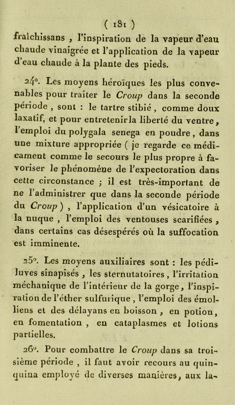 ( isr ) fraichissans , l’inspiration de la vapeur d’eau chaude vinaigrée et l’application de la vapeur d eau chaude à la plante des pieds. 24°- Les moyens héroïques les plus conve- nables pour traiter le Croup dans la seconde période , sont : le tartre stibié , comme doux laxatif, et pour entretenirla liberté du ventre, 1 emploi du polygala senega en poudre , dans une mixture appropriée ( je regarde ce médi- cament comme le secours le plus propre à fa- voriser le phénomène de l’expectoration dans cette circonstance ; il est très-important de ne l’administrer que dans la seconde période du Croup ) , l’application d’un vésicatoire à la nuque , l’emploi des ventouses scarifiées , dans certains cas désespérés où la suffocation est imminente. s5°. Les moyens auxiliaires sont : les pédi- luves sinapisés , les sternutatoires, l’irritation méchanique de l’intérieur de la gorge, l’inspi- ration de l’éther sulfurique , l’emploi des émoi- liens et des délayans en boisson , en potion, en fomentation , en cataplasmes et lotions partielles. 26°. Pour combattre le Croup dans sa troi- sième période , il faut avoir recours au quin- quina employé de diverses manières, aux la-