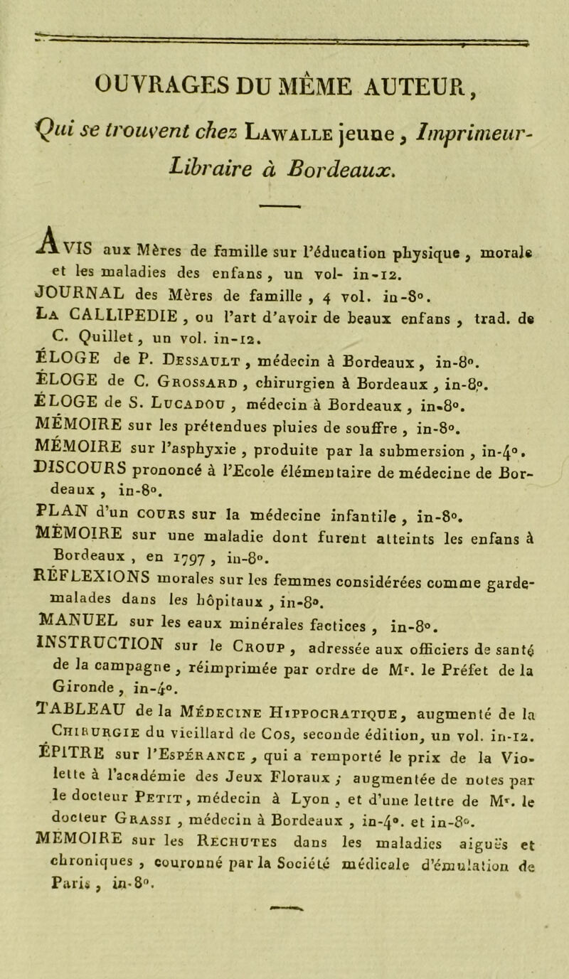 OUVRAGES DU MÊME AUTEUR, Qui se trouvent chez Lawalle jeune, Imprimeur- Libraire à Bordeaux. ^AVIS aux Mères de famille sur l’éducation physique, morale et les maladies des enfans , un vol- in-12. JOURNAL des Mères de famille, 4 vol. in-8°. La CALLIPEDIE , ou l’art d’avoir de beaux enfans , trad. de C. Quillet, un vol. in-12. ELOuE de P. Dessault , médecin à Bordeaux, in-8°. ELOGE de C. Grossard , chirurgien à Bordeaux , in-8,°. ELOGE de S. Lucadou , médecin à Bordeaux , in-8°. MEMOIRE sur les prétendues pluies de souffre , in-8°. MEMOIRE sur l’asphyxie , produite par la submersion , in-4°> DISCOURS prononcé à l’Ecole élémentaire de médecine de Bor- deaux , in-8°. PLAN d’un cours sur la médecine infantile , in-8°. MEMOIRE sur une maladie dont furent atteints les enfans à Bordeaux , en 1797 , iu-8°. REFLEXIONS morales sur les femmes considérées comme garde- malades dans les hôpitaux , in-8°. MANUEL sur les eaux minérales factices , in-8°. INSTRUCTION sur le Croup , adressée aux officiers de santé de la campagne , réimprimée par ordre de Mr. le Préfet de la Gironde , in-4°. TABLEAU delà Médecine Hippocratique, augmenté de la Chirurgie du vieillard de Cos, seconde édition, un vol. in-12. ÉP1TRE sur I’Espérance , quia remporté le prix de la Vio- lette à l’académie des Jeux Floraux,- augmentée de notes par le docteur Petit, médecin à Lyon , et d’une lettre de M’. le docteur Grassi , médecin à Bordeaux , in-4“. et in-8°. MEMOIRE sur les Rechutes dans les maladies aiguës et chroniques, couronné par la Société médicale d’émulation de Paris, in-8°.