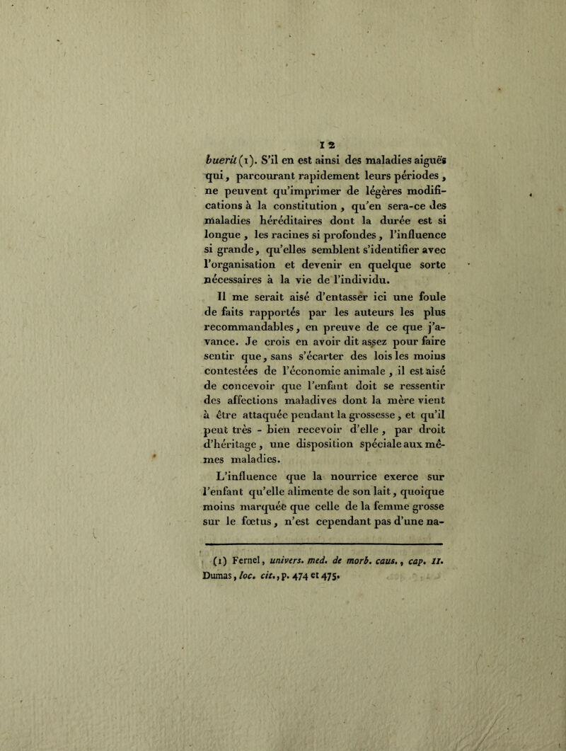 huerit^i'). S’il en est ainsi des maladies aiguè'g qui, parcourant rapidement leurs périodes , ne peuvent qu’imprimer de légères modifi- cations à la constitution , qu’en sera-ce des maladies héréditaires dont la durée est si longue , les racines si profondes, l’influence si grande, qu’elles semblent s’identifier avec l’organisation et devenir en quelque sorte nécessaires à la vie de l’individu. 11 me serait aisé d’entassér ici une foule de faits rapportés par les auteurs les plus recommandables, en preuve de ce que j’a- vance. Je crois en avoir dit assez pour faire sentir que, sans s’écarter des lois les moins contestées de l’économie animale , il est aisé de concevoir que l’enfant doit se ressentir des affections maladives dont la mère vient à être attaquée pendant la grossesse , et qu’il peut très - bien recevoir d’elle , par droit d’héritage, une disposition spéciale aux mê- mes maladies. L’influence que la nourrice exerce sur l’enfant qu’elle alimente de son lait, quoique moins marquée que celle de la femme grosse sur le foetus, n’est cependant pas d’une na- (i) Fernel, univers, pied, de morb. caus., cap, il, Dumas, loc, cit,, p. 474 et 475,