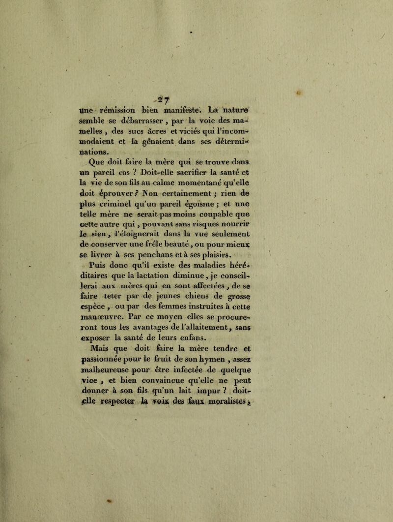 Tine rémission bien manifeste*. La natnre semble se débarrasser, par la voie des ma^ inelles , des sucs âcres et viciés qui l’incom^ modaient et la gênaient dans ses détermi-f nations. Que doit faire la mère qui se trouve dans, un pareil cas V Doit-elle sacrifier la santé et la vie de son fils au calme momentané qu’elle doit éprouver / Non certainement ; rien de plus criminel qu’un pareil égoïsme ; et une telle mère ne serait pas moins coupable que cette autre qui , pouvant sans risques nourrir le sien, l’éloignerait dans la vue seulement de conserver une frêle beauté, ou pour mieux se livrer à ses penchans et à ses plaisirs. Puis donc qu’il existe des maladies héré- ditaires que la lactation diminue, je conseil- lerai aux mères qui en sont affectées , de se faire teter par de jeunes chiens de grosse espèce , ou par des femmes instruites à cette manoeuvre. Par ce moyen elles se procure- ront tous les avantages de l’allaitement, sans exposer la santé de leurs enfans. Mais que doit faire la mère tendre et passionnée pour le fruit de son hymen , asses malheureuse pour être infectée de quelque vice , et bien convaincue qu’elle ne peut donner à son fils qu’un lait impur ? doit- ^lle respecter U des i^ux mpralistes^