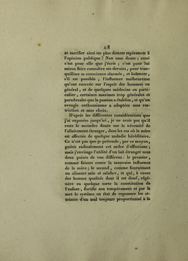 et sacrifier ainsi ses plus douces espérances ï l’opinion publique ? Non sans doute j aussi c’est pour elle que j’écris j c’est pour lui mieux faire connaître ses devoirs , pour tran- quilliser sa conscience alarmée , et balancer , s’il est possible , l’influence malheureuse qu’ont exercée sur l’esprit des hommes en général, et de quelques médecins en parti- culier f certaines maximes trop générales et paradoxales que la passion a établies, et qu’un aveugle enthousiasme a adoptées sans res- triction et sans choix. ' D’après les différentes considérations que j’ai exposées jusqu’ici, je ne crois pas qu’il reste le moindre doute sur la nécessité de l’allaitement étranger, dans les cas ou la mère est affectée de quelque maladie héréditaire. Ce n’est pas que je prétende, par ce moyen, guérir radicalement cet ordre d’affections ; mais j’envisage l’utilité d’un lait étranger sous deux points de vue différens : le premier , comme faisant cesser la mauvaise influence de la mère ; le second , comme fournissant un aliment sain et salubre, et qui, à cause des bonnes, qualités dont il est doué, régé- nère en quelque sorte la constitution de l’enfant, fortifie son tempérament et par là met le système en état de repousser les at- teintes d’un mal toujours proportionné à la