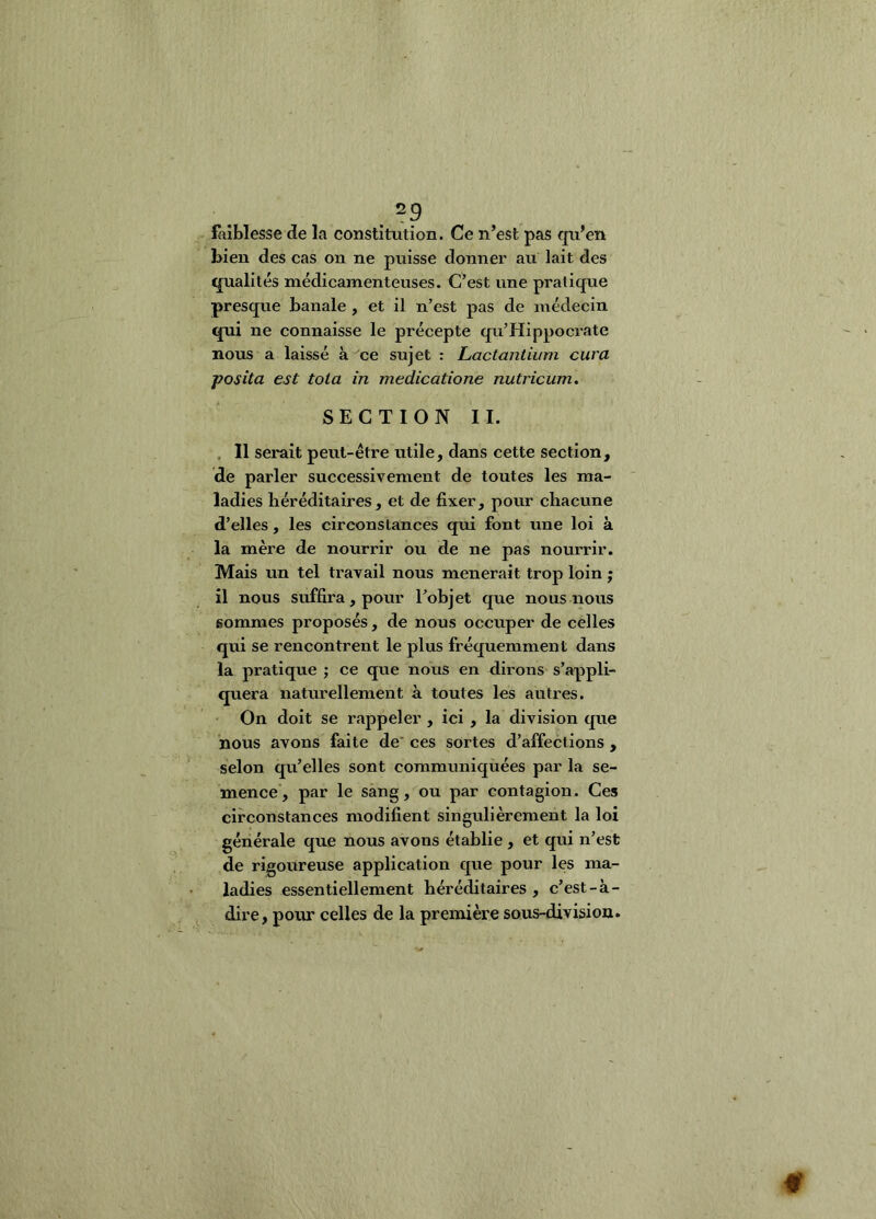 . E-iiblesse de la constitution. Ce n’est pas qu’en bien des cas on ne puisse donner au lait des qualités médicamenteuses. C’est une pratique presque banale , et il n’est pas de médecin qui ne connaisse le précepte qu’Hippocrate nous a laissé à ce sujet : Lactantkmi cura posita est tola in medicatione nutricum. SECTION II. , Il serait peut-être utile, dans cette section, de parler successivement de toutes les ma- ladies héréditaires, et de fixer, pour chacune d’elles, les circonstances qui font une loi à la mère de nourrir ou de ne pas noui'rir. Mais un tel travail nous mènerait trop loin ; il nous suffira, pour l’ohjet que nous nous sommes proposés, de nous occuper de celles qui se rencontrent le plus fréquemment dans la pratique ; ce que nous en dirons s’appli- quera naturellement à toutes les autres. On doit se rappeler , ici , la division que nous avons faite de’ ces sortes d’affections , selon qu’elles sont communiquées par la se- mence, par le sang, ou par contagion. Ces circonstances modifient singulièrement la loi générale que nous avons établie, et qui n’est de rigoureuse application que pour les ma- ladies essentiellement héréditaires , c’est-à- dire, pour celles de la première sous-division.