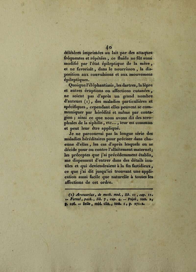 4° . délétères imprimées au lait par des attaques fréquentes et répétées , ce fluide ne fût aussi modifié par l’état épileptique de la mère, et ne favorisât, dans le nourrisson , la dis- position aux convulsions et aux mouvemens épileptiques. , i Quoique l’éléphantiasis, les dartres, la lèpre et autres éruptions ou affections cutanées , ne soient pas d’après un grand nombre d’auteurs (i), des maladies particulières et spécifiques, cependant elles peuvent se com- muniquer par hérédité et même par contar gion J ainsi ce que nous avons dit des scro- phules de la siphilis, etc..., leur est commun et peut leur être appliqué. Je ne parcourrai pas la longue série des maladies héréditaires pour préciser dans cha- cune d’elles , les cas d’après lesquels on se décide pour ou contre l’allaitement maternel; les préceptes que j’ai précédemment établis, me dispensent d’entrer dans des détails inu- tiles et qui deviendraient à la fin fastidieux, ce que j’ai dit jusqu’ici trouvant une appli- cation aussi facile que naturelle à toutes les affections de cet ordre. (i) Arctuarius f de meth, med,^ lib, ii, cap. ii «' «« Fernelf path.^ lib. ^ , cap. 4. — Pujol, tom. p. 106. •• Selle f méd. clin., tom. x, p. zji-i.