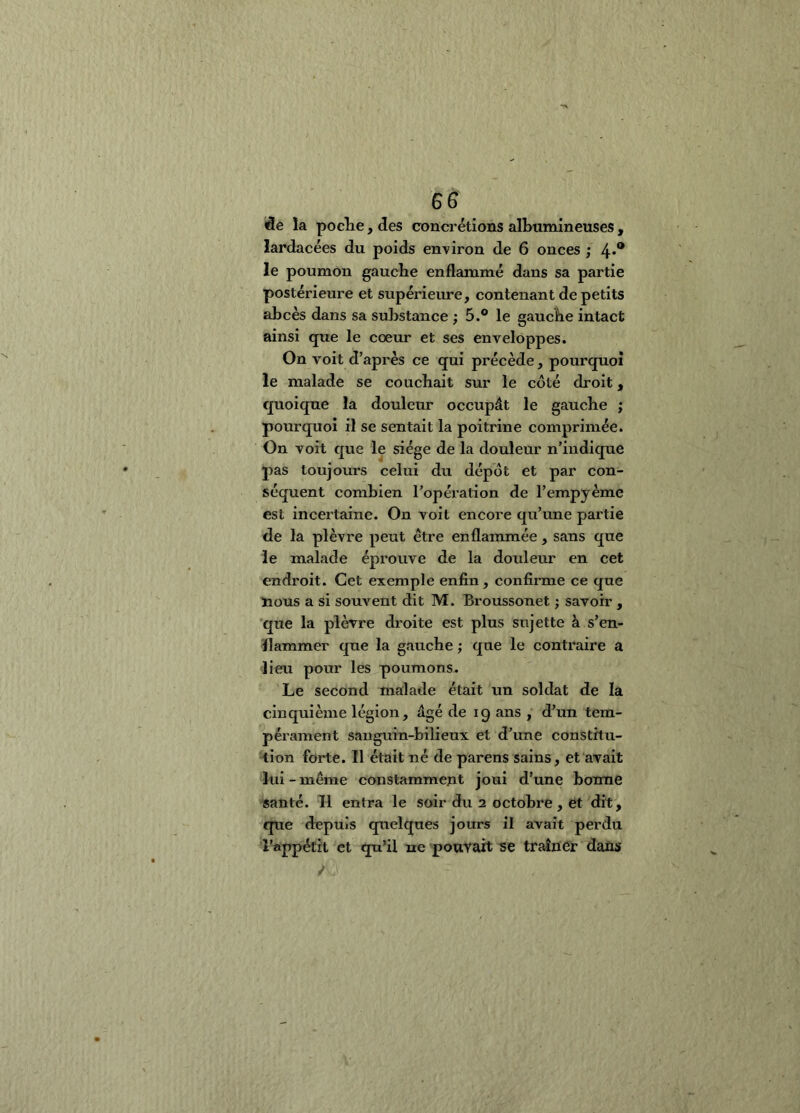 de la pocîie, des concrétions albumineuses , lardacées du poids environ de 6 onces ; 4*® le poumOn gaucbe enflammé dans sa partie postérieure et supérieure, contenant de petits abcès dans sa substance ; 5.® le gaucbe intact ainsi que le coeur et ses enveloppes. On voit d’après ce qui précède, pourquoi le malade se couchait sur le coté droit, quoique la douleur occupât le gauche ; pourquoi il se sentait la poitrine comprimée. On voit que le siège de la douleur n’indique pas toujours celui du dépôt et par con- séquent combien l’opération de l’empyème est incertaine. On voit encore qu’une partie de la plèvre peut être enflammée , sans que le malade éprouve de la douleur en cet endroit. Cet exemple enfin, confirme ce que nous a si souvent dit M. Broussonet ; savoir , que la plèvre droite est plus sujette à s’en- flammer que la gauche ; que le contraire a lieu pour les poumons. Le second malade était un soldat de la cinquième légion, âgé de 19 ans , d’un tem- pérament sanguin-bilieux et d’une eonstitu- tlon forte. Il était né de parens sains, et avait lui-meme constamment joui d’une bonne santé. Il entra le soir du 2 octobre, et dit, que depuis quelques jours il avait perdu l’appétit et q[a’il ne pouYait i5e traîner dans