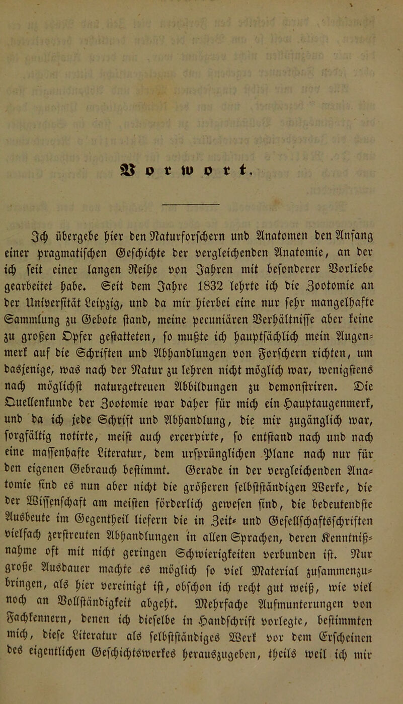 ^ o t lu 0 t t. übergebe |»{er ben 9?atuvforfcbern unb Slnatomeu ben SInfang einer ^ragmatifcben ©efcbicbte ber »erglet^enben Slnatomie, an ber i(b feit einer tongen 9?eiJ)e öon 3a|)ren mit befonberer SSorliebe gearbeitet pabe* ©eit bem 3a|)re 1832 le'^rte id) bie 3ootomie an ber Uniüerfität Ceipjig, unb ba mir fiierbei eine nur fe^r mangelhafte ©ammlung ju ©ebote ftanb, meine hecuniären SSerhältniffe aber feine p großen gefiatteten, fo mu§te id) 2Iugen= merf auf bie ©chriften unb Slbhanbfungen »on gorfchern rid)ten, um baöfenige, maö nach ber Statur ju (e|»ren nicht möglich mar, menigjtend nach mögfichfi naturgetreuen Slbbifbungen ju bemonftriren» 2)ie Duettenfunbe ber Sootomie mar ba^er für mi^ ein ^au^taugenmerf, unb ba jebe ©dmift unb ?lbhanbfung, bie mir jugängfidh mar, forgfdftig notirte, meijl aud; ercer^irte, fo entjtanb na^ unb nad) eine maffenbafte Literatur, bem urfhrüngtithen ^fane nadh nur für ben eigenen ©ebraud; beftimmt» ©erabe in ber oergfeicbenben 2lna# tomie ftnb c6 nun aber nicht bie größeren felbftfidnbigen SBerfe, bie ber 233iffenf^aft am meiften förberfich gemefen finb, bie bebeutenbfte Siußbeute im ©egentheil liefern bie in unb ©efeafd;aftöfchriften oielfad) jerftreuten Slbhanbfungen in aden ©brachen, bereu ^enntnif# nähme oft mit nid;t geringen ©chmierigfeiten oerbunben ift* iftur große Siuöbauer mad;te ed möglich fo oief 3)?ateriat jufammenju# bringen, atö hier oereinigt ift, obfd;on id) recht gut meiß, mie oiet noch an 5ßodftänbigfeit abgeht* QJtehrfache Slufmunterungcn oon Sa^fennern, benen ich biefelbe in .ß)anbfchrift oorfegte, beftimmtcn mid), biefe Literatur atö fefbfiftänbigcd SSerf oor bem ©rfd;cincn beö eigentlichen ©efchid;tomerfeö herauöjugeben, tßcilö meil idj mir