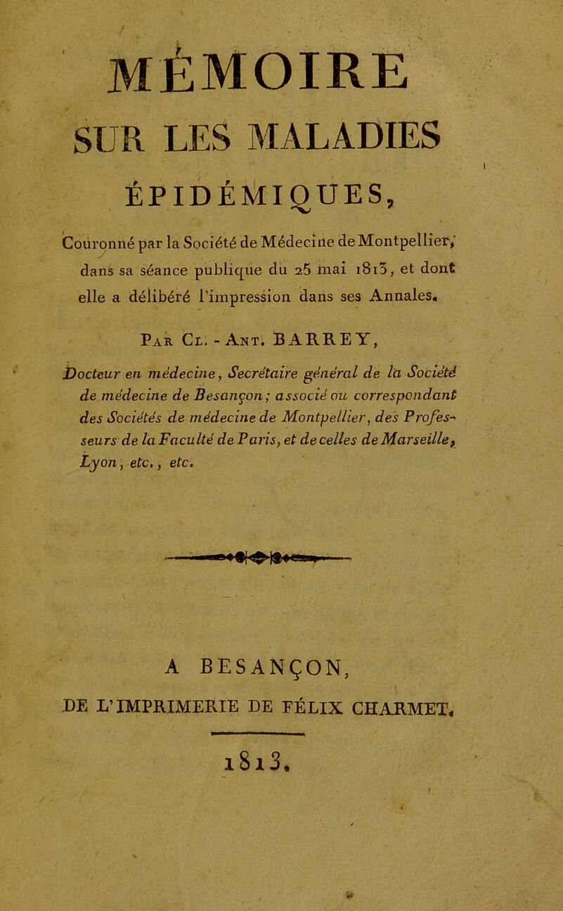 mémoire SUR LES MALADIES ÉPIDÉMIQUES, Couronné par la Société de Médecine de Montpellier,’ dans sa séance publique du 25 mai iB13, et dont elle a délibéré l’impression dans ses Annales. Par Cl.-Ant. BARREY, Docteur en médecine, Secrétaire général de l'a Société de médecine de Besançon; associé ou correspondant des Sociétés de médecine de Montpellier, des Profes- seurs de la Faculté de Paris, et de celles de Marseille, Lyon, etc., etc. A BESANÇON, DE L’IMPRIMERIE DE EÉLIX CHARMET, i8i3. ¥