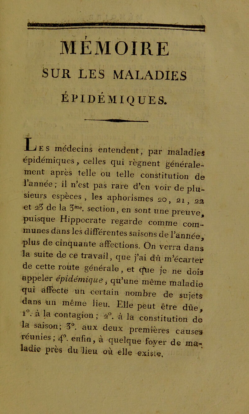 sur les maladies épidémiques. Les médecins entendent, par maladies épidémiques, celles qui régnent générale- ment après telle ou telle constitution de l’année ; il n’est pas rare d’en voir de plu- sieurs espèces, les aphorismes 20, 21, 23 et de la 5K section, en sont une preuve puisque Hippocrate regarde comme com- munes dans les différentes saisons de l’année, plus de cinquante afFections. On verra dans la suite de ce travail, que j’ai dû m’écarter de cette route générale, et q*Ue je ne dois appeler épidémique ± qu’une même maladie qui afFecte un certain nombre de sujets dans un même lieu. Elle peut être dûe 1°. à la contagion; 20. à la constitution de la saison; 5°. aux deux premières causes reunies; 4. enfin, à quelque foyer de ma- ladie près du lieu où elle existe.