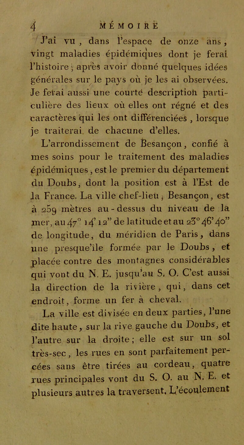 J’ai vu , dans l’espace de onze ans, vingt maladies épidémiques dont je ferai l’histoire; après avoir donné quelques idées générales sur le pays où je les ai observées. Je fêtai aussi une courté description parti- culière des lieux où elles ont régné et des caractères qui les ont différenciées , lorsque je traiterai, de chacune d’elles. L’arrondissement de Besançon, confié à mes soins pour le traitement des maladies épidémiques , est le premier du département du Doubs, dont la position est à l’Est de Ja France. La ville chef-lieü ; Besançon, est à 1259 mètres au - dessus du niveau de la mer, au 4?° 14’12” de latitude et au q5° 46’ 4°” de longitude, du méridien de Paris, dans une presque’ile formée par le Doubs , et placée contre des montagnes considérables qui vont du N. E. jusqu’au S. O. C’est aussi la direction de la rivière, qui, dans cet endroit, forme un fer à cheval. La ville est divisée en deux parties, l’une dite haute, sur la rive gauche du Doubs, et l’autre sur la droite ; elle est sur un sol très-sec, les rues en sont parfaitement pei- cées sans être tirées au cordeau, quatie rues principales vont du S. O. au N. E. et plusieurs autres la traversent. L’écoulement