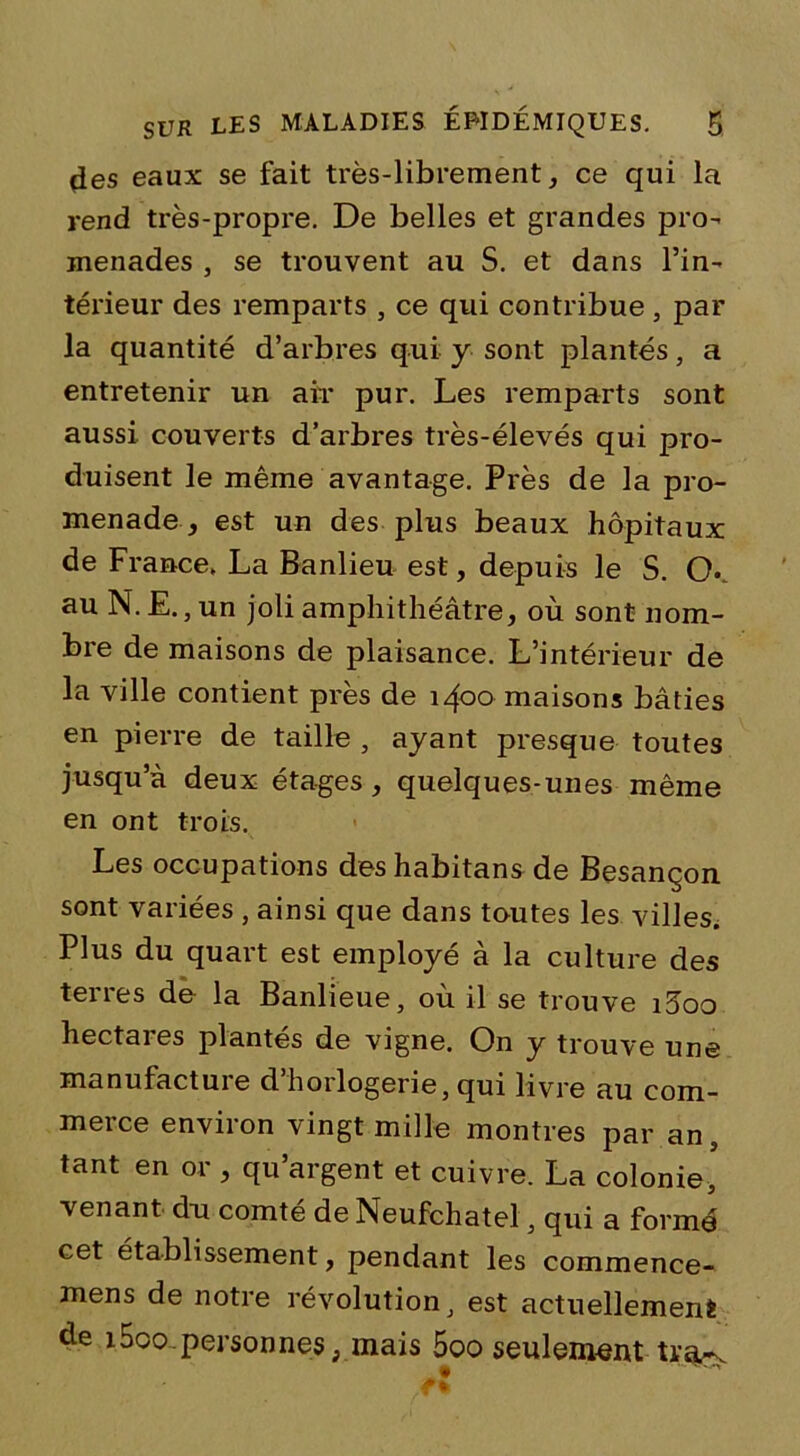 des eaux se fait très-librement, ce qui la rend très-propre. De belles et grandes pro- menades , se trouvent au S. et dans l’in- térieur des remparts , ce qui contribue , par la quantité d’arbres qui y sont plantés, a entretenir un air pur. Les remparts sont aussi couverts d’arbres très-élevés qui pro- duisent le même avantage. Près de la pro- menade -, est un des plus beaux hôpitaux de France. La Banlieu est, depuis le S. O. au N. E.,un joli amphithéâtre, où sont nom- bre de maisons de plaisance. L’intérieur de la ville contient près de 1400 maisons bâties en pierre de taille , ayant presque toutes jusqu’à deux étages, quelques-unes même en ont trois. Les occupations des habitans de Besançon sont variées , ainsi que dans toutes les villes. Plus du quart est employé à la culture des terres de la Banlieue, où il se trouve i3oo hectares plantés de vigne. On y trouve une manufacture d’horlogerie, qui livre au com- merce environ vingt mille montres par an, tant en or , qu’argent et cuivre. La colonie, venant dn comté de Neufchatel, qui a formé cet établissement, pendant les commence- mens de notre révolution, est actuellement de i5oo.personnes, mais 5oo seulement tra-v