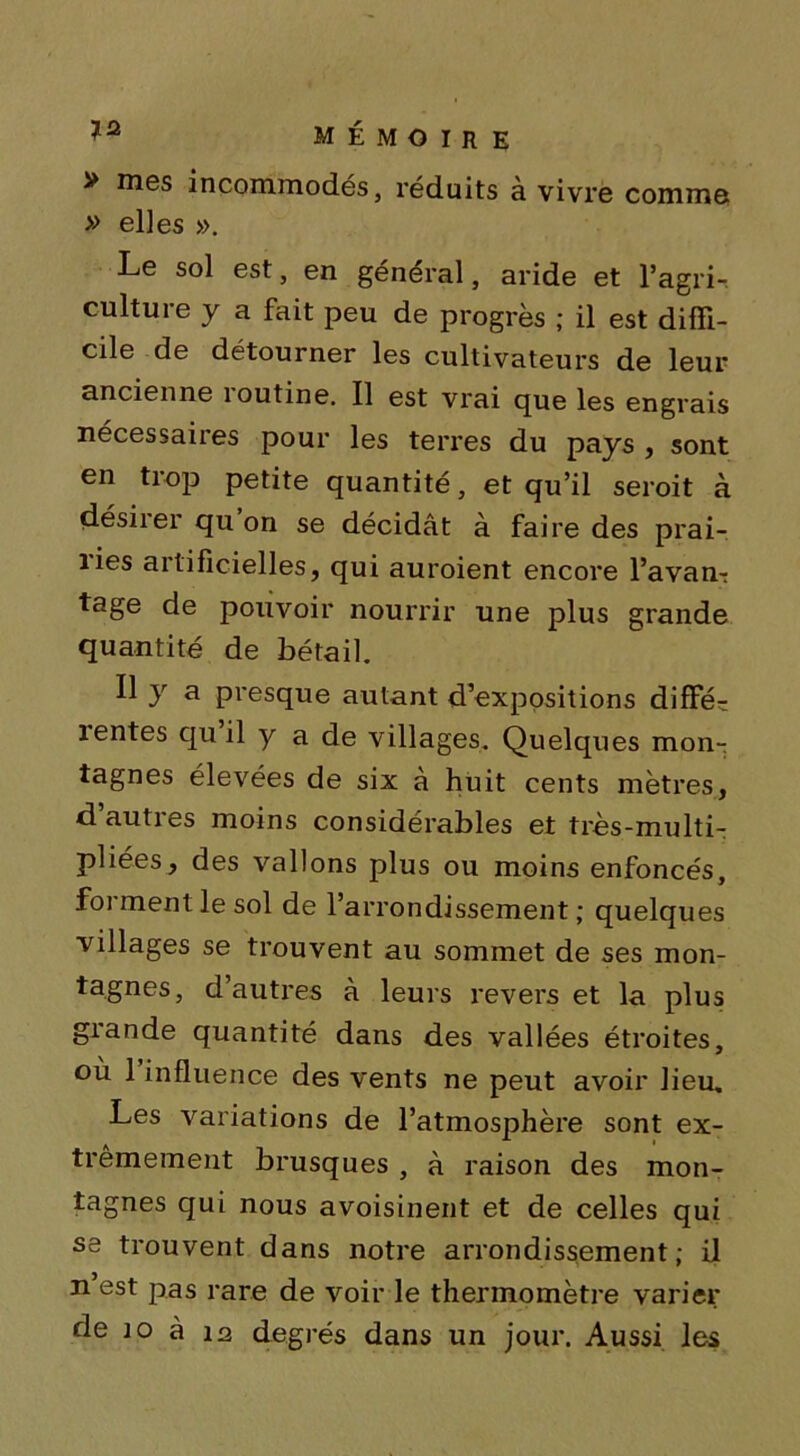 > mes incommodés, réduits à vivre comme » elles ». Le sol est, en général, aride et l’agri- culture y a fait peu de progrès ; il est diffi- cile de détourner les cultivateurs de leur ancienne îoutine. Il est vrai que les engrais nécessaires pour les terres du pays , sont en trop petite quantité, et qu’il seroit à désirer qu on se décidât à faire des prai- îies artificielles, qui auroient encore l’avan-: tage de pouvoir nourrir une plus grande quantité de bétail. Il y a presque autant d’expositions diffé- 1 entes qu il y a de villages. Quelques mon- tagnes élevées de six à huit cents mètres, d’autres moins considérables et très-multi- pliées, des vallons plus ou moins enfoncés, forment le sol de l’arrondissement; quelques villages se trouvent au sommet de ses mon- tagnes, d’autres à leurs revers et la plus grande quantité dans des vallées étroites, où 1 influence des vents ne peut avoir lieu. Les variations de l’atmosphère sont ex- trêmement brusques , à raison des mon- tagnes qui nous avoisinent et de celles qui se trouvent dans notre arrondissement; il n est pas rare de voir le thermomètre varier