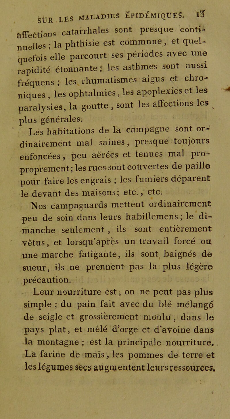 ^étions catarrhales sont presque conti- nuelles ; la phthisie est commnne, et quel- quefois elle parcourt ses périodes avec une rapidité étonnante < les asthmes sont aussi fréquens ; les rhumatismes aigus et chro- niques , les ophtalmies, les apoplexies et les paralysies, la goutte , sont les affections les v plus générales. Les habitations de la campagne sont or- dinairement mal saines, presque toujouis enfoncées, peu aérées et tenues mal pro- proprement; les rues sont couvertes de paille pour faire les engrais ; les fumiers déparent le devant des maisons; etc., etc. Nos campagnards mettent ordinairement peu de soin dans leurs habillemens; le di- manche seulement , ils sont entièrement vêtus, et lorsqu’après un travail forcé ou une marche fatigante, ils sont baignés de sueur, ils ne prennent pas la plus légère précaution. Leur nourriture est, on ne peut pas plus simple ; du pain fait avec du blé mélangé de seigle et grossièrement moulu , dans le pays plat, et mêlé d’orge et d’avoine dans la montagne ; est la principale nourriture. La farine de maïs, les pommes de terre et les légumes secs augmentent leurs ressources.