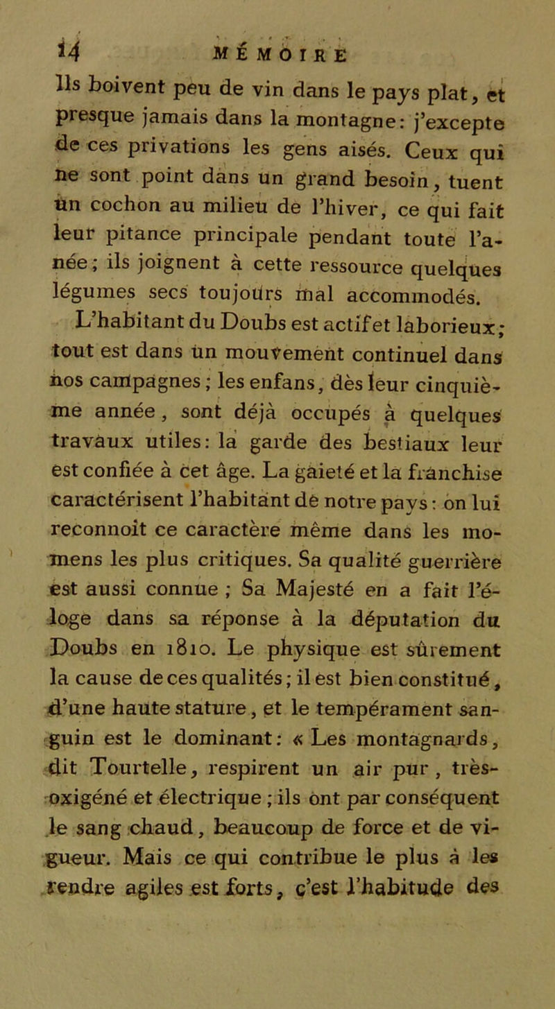 Ils boivent peu de vin dans le pays plat, et presque jamais dans la montagne: j’excepte de ces privations les gens aisés. Ceux qui ne sont point dans un grand besoin , tuent un cochon au milieu de l’hiver, ce qui fait leur pitance principale pendant toute l’a- nee, ils joignent a cette ressource quelques légumes secs toujours mal accommodés. L’habitant du Doubs est actif et laborieux; tout est dans tin mouvement continuel dans nos campagnes ; les enfans, dès leur cinquiè- me année, sont déjà occupés à quelques travaux utiles: la garde des bestiaux leur est confiée à cet âge. La gaieté et la franchise caractérisent l’habitant de notre pays : on lui reconnoit ce caractère même dans les ino- mens les plus critiques. Sa qualité guerrière est aussi connue ; Sa Majesté en a fait l’é- loge dans sa réponse à la députation du Doubs en 1810. Le physique est sûrement la cause de ces qualités ; il est bien constitué, d’une haute stature, et le tempérament san- guin est le dominant: «Les montagnards, dit Tourtelle, respirent un air pur, très- oxigéné et électrique ; ils ont par conséquent le sang chaud, beaucoup de force et de vi- gueur. Mais ce qui contribue le plus à les rendre agiles est forts, c’est l’habitude des