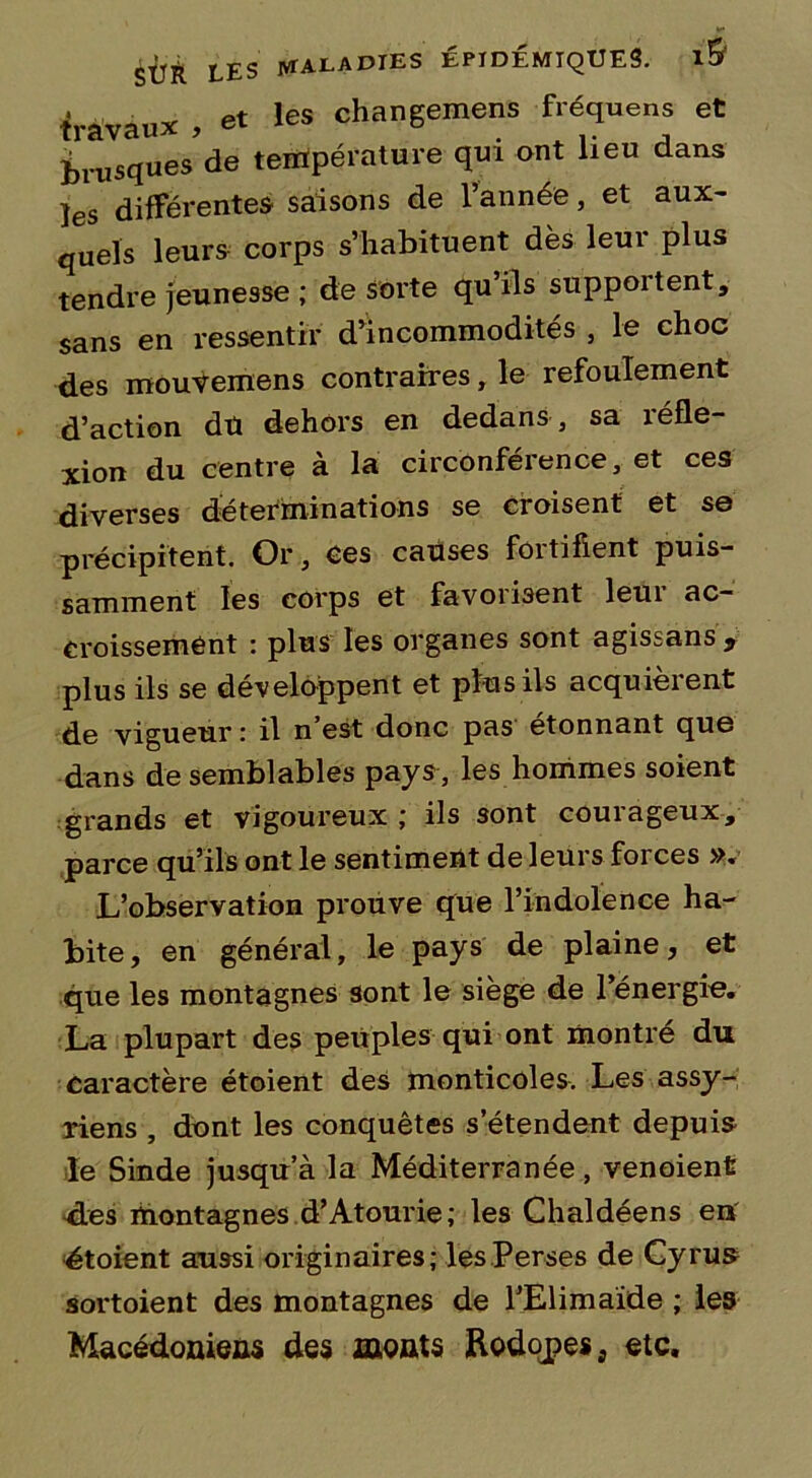 travaux , et les changemens fréquens et Brusques de température qui ont lieu dans ]es différentes saisons de l’année, et aux- quels leurs corps s’habituent dès leur plus tendre jeunesse ; de sorte qu’ils supportent, sans en ressentir d’incommodités , le choc des mouvemens contraires, le refoulement d’action du dehors en dedans , sa réfle- xion du centre à la circonférence, et ces diverses déterminations se croisent et se précipitent. Or, ces causes fortifient puis- samment les corps et favorisent leui ac- croissement : plus les organes sont agissans, plus ils se développent et plus ils acquièrent de vigueur : il n’est donc pas étonnant que dans de semblables pays, les hommes soient grands et vigoureux ; ils sont courageux, parce qu’ils ont le sentiment de leurs forces ». L’observation prouve que l’indolence ha- bite, en général, le pays de plaine, et que les montagnes sont le siège de l’énergie. La plupart des peuples qui ont montré du caractère étoient des monticoles. Les assy- riens , dont les conquêtes s’étendent depuis le Sinde jusqu’à la Méditerranée, venoient d.es montagnes d’Atourie; les Chaldéens eiï étoient aussi originaires; les Perses de Gy rus sortoient des montagnes de l’Elimaïde ; les Macédoniens des monts Rodopes, etc.