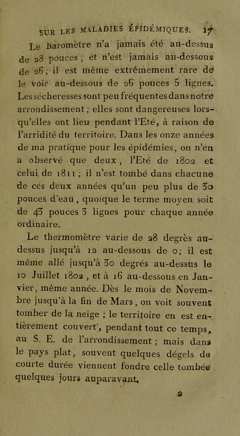 Le baromètre n’a jamais été au-dessus de 28 pouces , et n’est jamais au-dessous de 26; il est même extrêmement rare de le voir au-dessous de 26 pouces 5 lignes. Les sécheresses sont peu fréquentes dans notre arrondissement; elles sont dangereuses lors- qu’elles ont lieu pendant l’Eté, à raison de l’arriditédu territoire. Dans les onze années de ma pratique pour les épidémies, on n’en a observé que deux , l’Eté de 1802 et celui de 1811 ; il n’est tombé dans chacune de cés deux années qu’un peu plus de 3a pouces d’eau , quoique le terme moyen soit de 4^ pouces 3 lignes pour chaque année ordinaire. Le thermomètre varie de 28 degrés au- dessus jusqu’à 12 au-dessous de o; il est même allé jusqu’à 3o degrés au-dessus le 10 Juillet 1802 , et à 16 au-dessous en Jan- vier, meme année. Des le mois de Novem- bre jusqu a la fin de Mars, on voit souvent tomber de la neige ; le territoire en est en- tièrement couvert1, pendant tout ce temps, au S. E. de l’arrondissement ; mais dans le pays plat, souvent quelques dégels de couite durée viennent fondre celle tombé© quelques jours auparavant. s