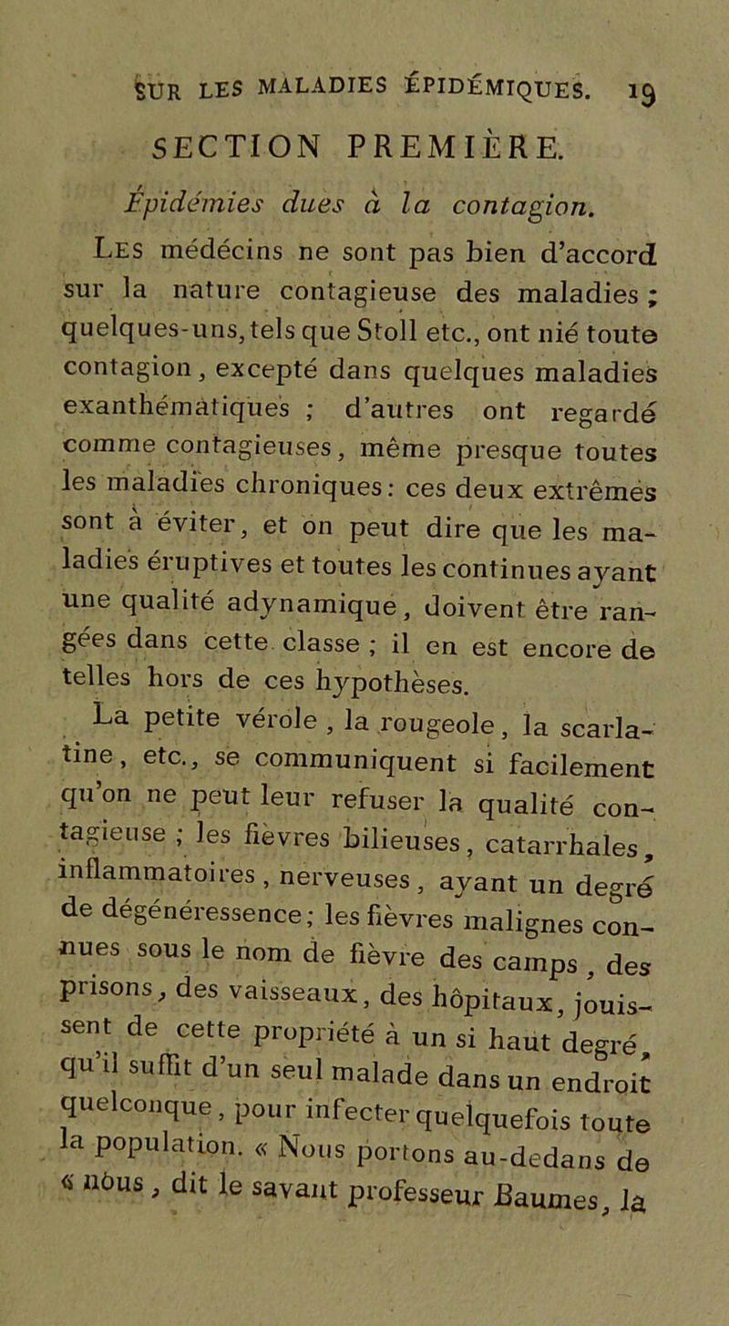 SECTION PREMIÈRE. Épidémies dues à la contagion. Les médécins ne sont pas bien d’accord sur la nature contagieuse des maladies ; quelques-uns, tels que Stoll etc., ont nié toute contagion, excepté dans quelques maladies exanthématiques ; d’autres ont regardé comme contagieuses, même presque toutes les maladies chroniques: ces deux extrêmes sont à éviter, et on peut dire que les ma- ladies éruptives et toutes les continues avant une qualité adynamique, doivent être ran- gées dans cette classe ; il en est encore de telles hors de ces hypothèses. La petite vérole , la rougeole, la scarla- tine, etc., se communiquent si facilement qu on ne peut leur refuser la qualité con- tagieuse ; les fievres bilieuses, catarrhales, inflammatoires, nerveuses, ayant un degré de dégénéressence; les fièvres malignes con- nues sous le nom de fièvre des camps , des prisons, des vaisseaux, des hôpitaux, jouis- sent de cette propriété à un si haut degré qu’il suffit d’un seul malade dans un endroit quelconque, pour infecter quelquefois toute la population. « Nous portons au-dedans de « iléus , dit le savant professeur baumes, la