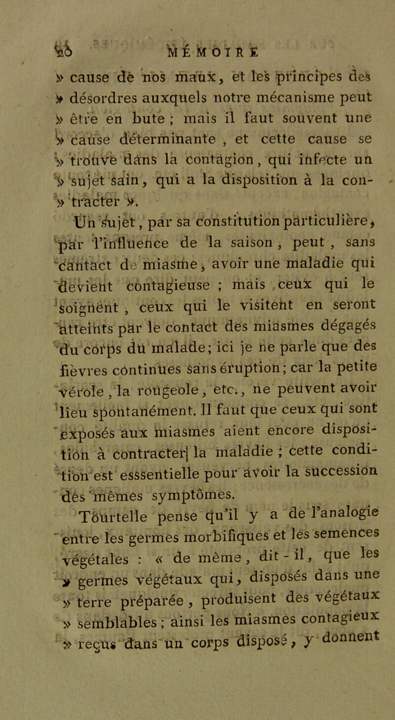 M t Kf Ô I R E » cause de nos maux, et les principes des > désordres auxquels notre mécanisme peut » être en bute ; mais il faut souvent une S» cause déterminante , et cette cause se '» trouvé dans la contagion, qui infecte un ')> sujet sain, qui a la disposition à la con- » tracter >. Ùn Sujet, par sa constitution particulière, par l’influence de la saison , peut , sans 'cantact de miasme, avoir une maladie qui devient contagieuse ; mais ceux qui le soignent , ceux qui le visitent en seront atteints par le contact des miasmes dégagés du cotps dü malade; ici je ne parle que des fièvres continues sans éruption; car la petite Vérole, la rougeole, etc., ne peuvent avoir lieu spontanément. Il faut que ceux qui sont .exposés aux miasmes aient encore disposi- tion à contracter! la maladie ; cette condi- tion est esssentielle pour avoir la succession dés mêmes symptômes. Tôurtelle pense qu’il y a de l’analogie entre les germes morbifiques et les semences végétales : « de même, dit-il, que les * germes végétaux qui, disposés dans une » terre préparée , produisent des végétaux » semblables; ainsi les miasmes contagieux » reçus dans un corps disposé, y donnent