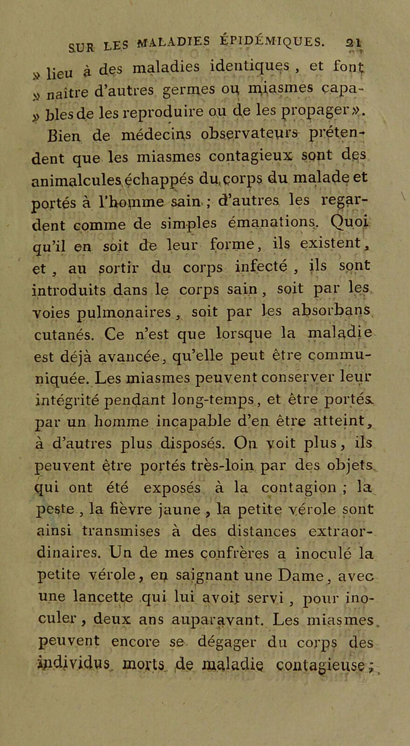 lieu à des maladies identiques , et font; » naître d’autres germes ou miasmes capa- » blés de les reproduire ou de les propager». Bien de médecins observateurs préten- dent que les miasmes contagieux sont dqs animalcules échappés du,çorps du malade et portés à l’hotnme sain ; d’autres les regar- dent comme de simples émanations. Quoi qu’il en soit de leur forme, ils existent, et , au sortir du corps infecté , ils sont introduits dans le corps sain, soit par les voies pulmonaires , soit par les absorbans cutanés. Ce n’est que lorsque la maladie est déjà avancée, qu’elle peut être commu- niquée. Les miasmes peuvent conserver leur intégrité pendant long-temps, et être portés, par un homme incapable d’en être atteint, à d’autres plus disposés. On voit plus, ils peuvent être portés très-loin par des objets qui ont été exposés à la contagion ; la peste , la fièvre jaune , la petite vérole sont ainsi transmises à des distances extraor- dinaires. Un de mes confrères a inoculé la petite vérole, en saignant une Dame, avec une lancette qui lui avoit servi , pour ino- culer , deux ans auparavant. Les miasmes peuvent encore se dégager du corps des individus morts, de maladie contagieuse;,