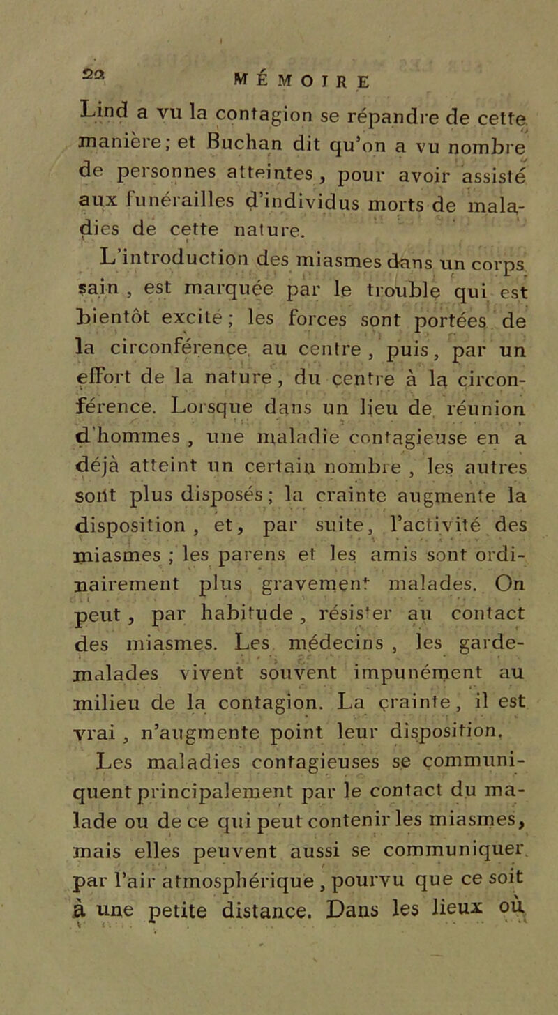 Linrî a vu la contagion se répandre de cette maniéré ; et Buchan dit qu’on a vu nombre de personnes atteintes , pour avoir assisté aux funérailles d’individus morts de mala- dies de cette nature. L’introduction des miasmes dans un corps sain , est marquée par le trouble qui est bientôt excité; les forces sont portées de la circonférence au centre, puis, par un effort de la nature, du centre à la circon- férence. Lorsque dans un lieu de réunion d hommes , une maladie contagieuse en a déjà atteint un certain nombre , les autres soiit plus disposés ; la crainte augmente la disposition, et, par suite, l’activité des miasmes ; les parens et les amis sont ordi- nairement plus gravement malades. On peut , par habitude , résister au contact des miasmes. Les médecins , les garde- malades vivent souvent impunément au milieu de la contagion. La çrainte, il est vrai , n’augmente point leur disposition. Les maladies contagieuses se communi- quent principalement par le contact du ma- lade ou de ce qui peut contenir les miasmes, mais elles peuvent aussi se communiquer par l’air atmosphérique , pourvu que ce soit à une petite distance. Dans les lieux où