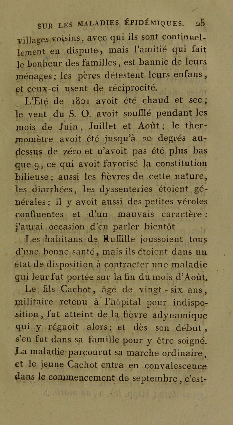 villages voisins, avec qui ils sont continuel- lement en dispute, mais l’amitié qui fait ]e bonheur des familles, est bannie de leurs ménages ; les pères délestent leurs enfans, et ceux-ci usent de réciprocité. L’Eté de 1B01 avoit été chaud et sec; le vent du S. O. avoit souillé pendant les mois de Juin, Juillet et Août ; le ther- momètre avoit été jusqu’à 20 degrés au- dessus de zéro et n’avoit pas été plus bas que 9, ce qui avoit favorisé la constitution bilieuse; aussi les fièvres de cette nature, les diarrhées, les dyssenteries étoient gé- nérales ; il y avoit aussi des petites véroles confluentes et d’un mauvais caractère : j’aurai occasion d’en parler bientôt Les habitans de Ruffille joussoient tous d’une bonne santé, mais ils étoient dans un état de disposition à contracter une maladie gui leur fut portée sur la fin du mois d’Août. Le fils Cachot, âgé de vingt - six ans, militaire retenu à l’hôpital pour indispo- sition, lut atteint de la fièvre adynamique qui y régnoit alors; et dès son début, s’en fut dans sa famille pour y être soigné. La maladie parcourut sa marche ordinaire, et le jeune Cachot entra en convalesceuce dans le commencement de septembre, c’est-