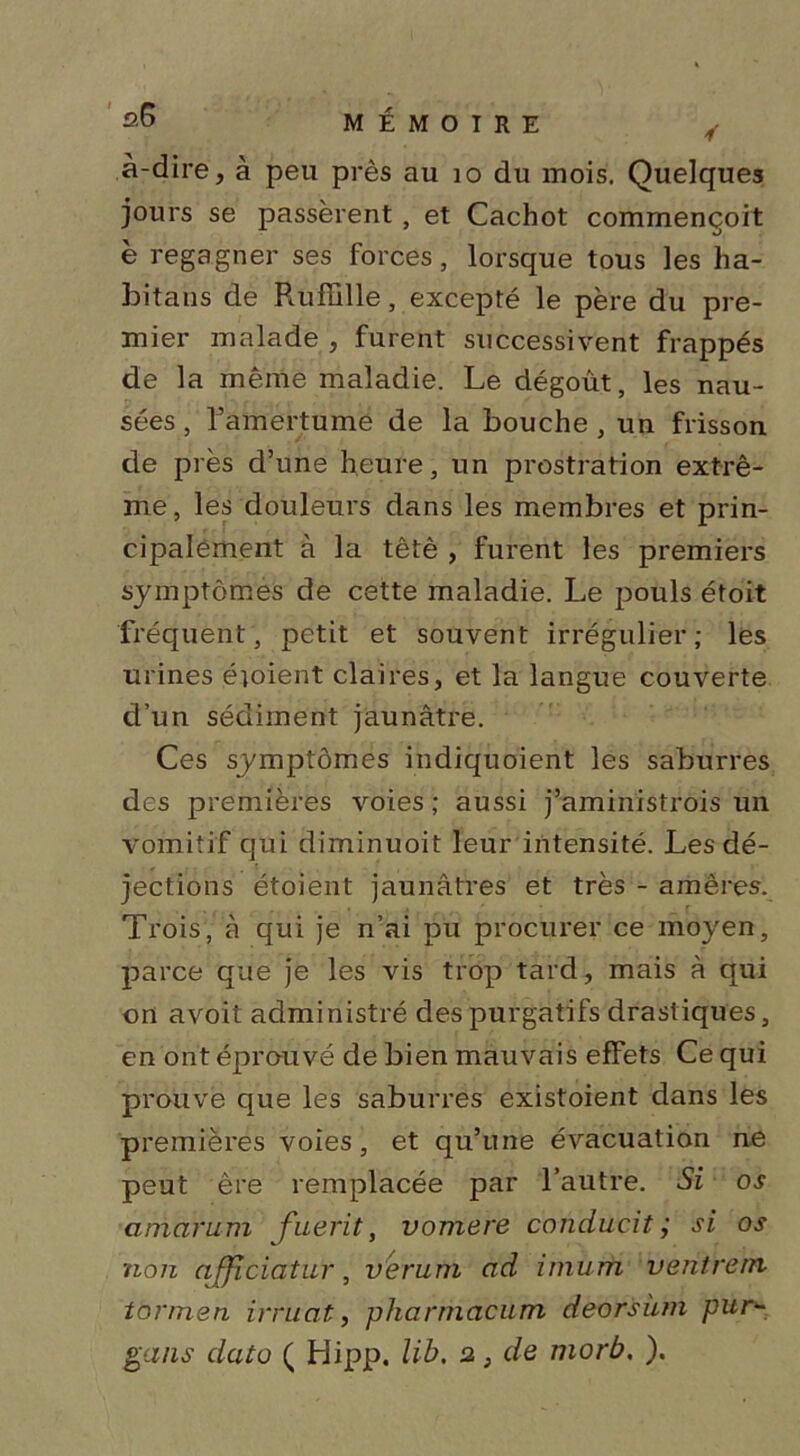 à-dire, à peu près au 10 du mois. Quelques jours se passèrent, et Cachot commençoit è regagner ses forces, lorsque tous les ha- bitans de Paifblle, excepté le père du pre- mier malade , furent successivent frappés de la même maladie. Le dégoût, les nau- sées , Famertumë de la bouche , un frisson de près d’une heure, un prostration extrê- me, les douleurs dans les membres et prin- cipalement à la têtè , furent les premiers symptômes de cette maladie. Le pouls étoit fréquent, petit et souvent irrégulier; les urines étoient claires, et la langue couverte d’un sédiment jaunâtre. Ces symptômes indiquoient les saburres des premières voies ; aussi j’aministrois un vomitif qui diminuoit leur intensité. Les dé- jections étoient jaunâtres et très - amères. Trois, à qui je n’ai pu procurer ce moyen, parce que je les vis trop tard, mais à qui on a voit administré des purgatifs drastiques, en ont éprouvé de bien mauvais effets Ce qui prouve que les saburres existoient dans les premières voies, et qu’une évacuation ne peut ère remplacée par l’autre. Si os amarum fuerit, vomere conducit ; si os non afjiciatur, ver'um ad imurti ventrem torrnen irruat, pharrnacum deorsàm pur~ gans dato ( Hipp. lib, 2,} de morb, ).