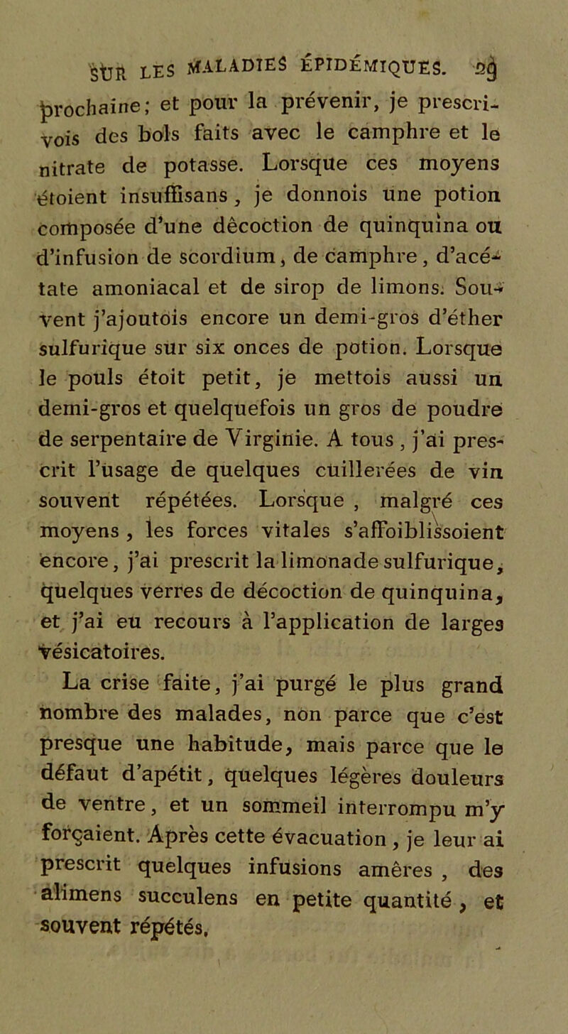 prochaine; et pour la prévenir, je prescri- vis des bols faits avec le camphre et le nitrate de potasse. Lorsque ces moyens étoient insuffisans , je donnois une potion composée d’une décoction de quinquina ou d’infusion de scordium, de camphre, d’acé- tate amoniacal et de sirop de limons. Sou-* vent j’ajoutois encore un demi-gros d’éther sulfurique sur six onces de potion. Lorsque le pouls étoit petit, je mettois aussi un demi-gros et quelquefois un gros de poudre de serpentaire de Virginie. A tous , j’ai pres- crit l’iisage de quelques cuillerées de vin souvent répétées. Lorsque , malgré ces moyens , les forces vitales s’afFoiblissoient encore, j’ai prescrit la limonade sulfurique, quelques verres de décoction de quinquina, et j’ai eu recours à l’application de larges vésicatoires. La crise faite, j’ai purgé le plus grand nombre des malades, non parce que c’est presque une habitude, mais parce que le défaut d’apétit, quelques légères douleurs de ventre, et un sommeil interrompu m’y forçaient. Après cette évacuation , je leur ai prescrit quelques infusions amères , des alimens succulens en petite quantité , et souvent répétés.