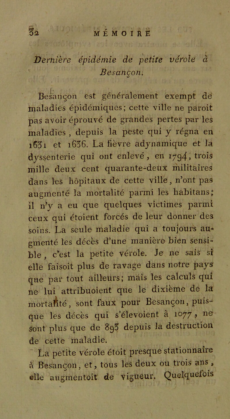 Dernière épidémie de petite vérole à Besançon. Besançon est généralement exempt dé jmaladies épidémiques; cette ville ne paroit pas avoir éprouvé de grandes pertes par les maladies , depuis la peste qui y régna en i63i et i636. La fièvre adynamique et la dyssenterie qui ont enlevé, en 1794, trois mille deux cent quarante-deux militaires dans les hôpitaux de cette ville, n’ont pas augmenté la mortalité parmi les habitans; il n’y a eu que quelques victimes parmi ceux qui étoient forcés de leur donner des soins. La seule maladie qui a toujours au- gmenté les décès d’une manière bien sensi- ble , c’est la petite vérole. Je ne sais si elle faisoit plus de ravage dans notre pays que par tout ailleurs; mais les calculs qui ne lui attribuoient que le dixième de la mortaÀté, sont faux pour Besançon, puis- que les décès qui s’élevoient à 1077 , ne sont plus que de 8ç3 depuis la destruction de cette maladie. La petite vérole étoit presque stationnaire à Besançon, et, tous les deux ou trois ans , elle augmentoit de vigueur. Quelquelois