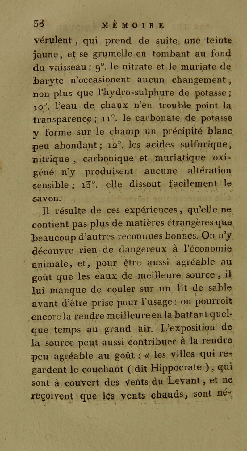 vérulent , qui prend de suite une teinte jaune, et se grumelle en tombant au fond du vaisseau ; 90. le nitrate et le muriate de baryte n’occasionent aucun changement, non plus que l’hydro-sulphure de potasse ; jo°. l’eau de chaux n’en trouble point la transparence; 110. le carbonate de potassé y forme sur le champ un précipité blanc peu abondant; 120. les acides sulfurique, nitrique , carbonique et muriatique oxi- géné n’y produisent aucune altération sensible ; i3°. elle dissout facilement le savon. Il résulte de ces expériences, qu’elle ne contient pas plus de matières étrangères que beaucoup d’autres reconnues bonnes. On n’y découvre rien de dangereux à L’économie animale, et, pour être aussi agréable au goût que les eaux de meilleure source , il lui manque de couler sur un lit de sable avant d’être prise pour l’usage : on pourroit encore la rendre meilleure en la battant quel- que temps au grand air. L’exposition de la source peut aussi Contribuer à la rendre peu agréable au goût : « les villes qui re- gardent le couchant ( dit Hippocrate ), qui sont à couvert des vents du Levant, et ne .reçoivent que lés vents chauds, sont né-