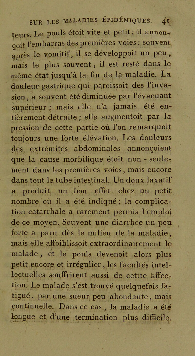 teurs. Le pouls étoit vite et petit; il annon- çât l’embarras des premières voies : souvent ^près le vomitif, il se développait un peu , mais le plus souvent, il est resté dans le même état jusqu’à la fin de la maladie. La douleur gastrique qui peroissoit dès l’inva- sion, a souvent été diminuée par l’évacuant supérieur ; mais elle n’a jamais été en- tièrement détruite ; elle augmentoit par la pression de cette partie où l’on remarquoit toujours une forte élévation. Les douleurs des extrémités abdominales annonçoient que la cause morbifique étoit non - seule- ment dans les premières voies, mais encore dans tout le tube intestinal. Un doux laxatif a produit un bon effet chez un petit nombre où il a été indiqué ; la complica- tion catarrhale a rarement permis l’emploi de ce moyen. Souvent une diarrhée un peu forte a paru dès le milieu de la maladie, mais elle affoiblissoit extraordinairement le malade, et le pouls devenoit alors plus petit encore et irrégulier, les facultés intel- lectuelles souffrirent aussi de cettte àffec- tion. Le malade s’est trouvé quelquefois fa- tigué, par une sueur peu abondante, mais continuelle. Dans ce cas , la maladie a été longue et d’une terminalion plus difficile.