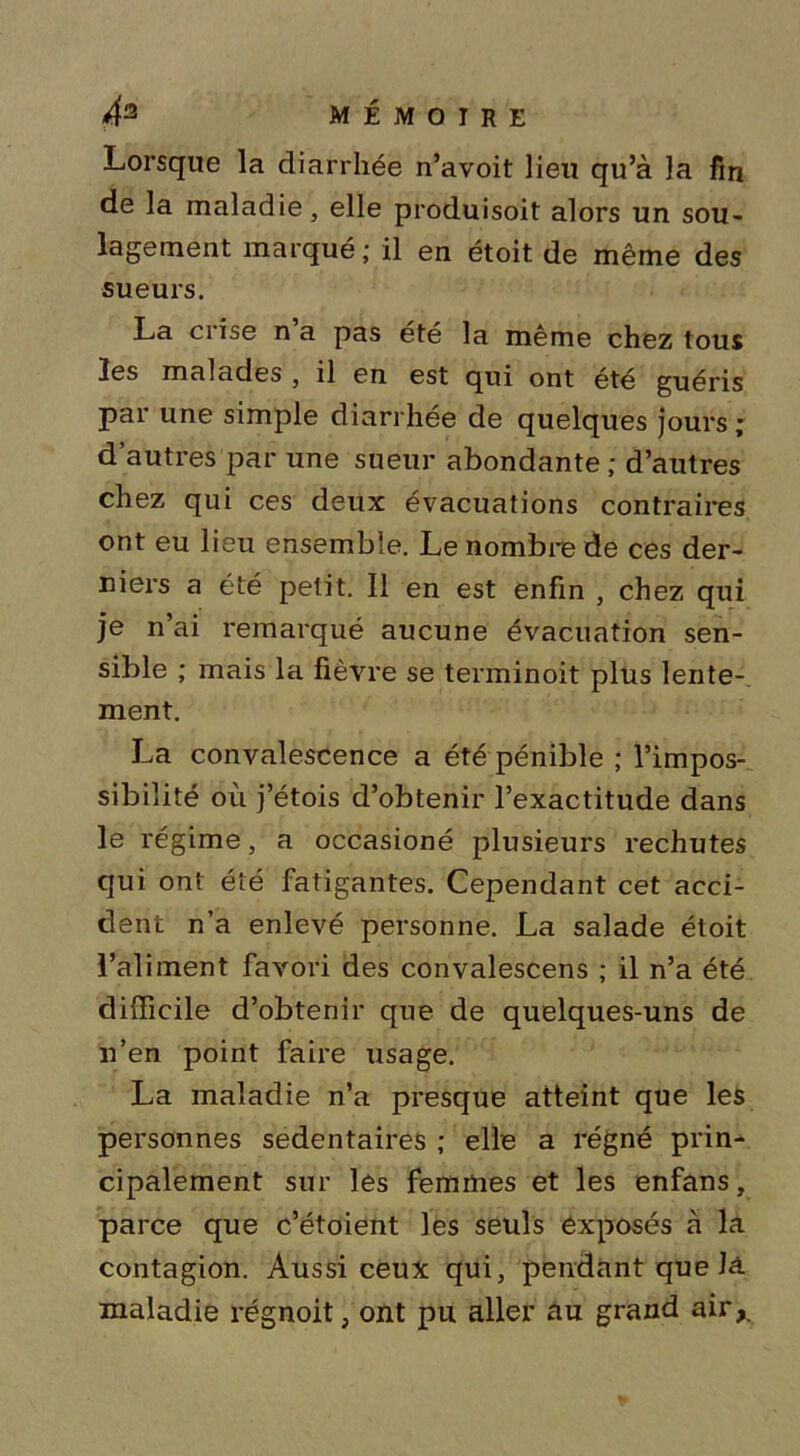 Lorsque la diarrhée n’avoit lieu qu’à la fin de la maladie, elle produisoit alors un sou- lagement marqué; il en étoit de même des sueurs. La crise n a pas été la même chez tous les malades , il en est qui ont été guéris par une simple diarrhée de quelques jours ; d’autres par une sueur abondante ; d’autres chez qui ces deux évacuations contraires ont eu lieu ensemble. Le nombre de ces der- niers a été petit. Il en est enfin , chez qui je n’ai remarqué aucune évacuation sen- sible ; mais la lièvre se terminoit plus lente- ment. La convalescence a été pénible ; l’impos- sibilité où j’étois d’obtenir l’exactitude dans le régime, a occasioné plusieurs rechutes qui ont été fatigantes. Cependant cet acci- dent n’a enlevé personne. La salade étoit l’aliment favori des convalescens ; il n’a été difficile d’obtenir que de quelques-uns de n’en point faire usage. La maladie n’a presque atteint que les personnes sédentaires ; elle a régné prin- cipalement sur les femmes et les enfans, parce que c’étoient les seuls exposés à la contagion. Aussi ceux qui, pendant que là maladie régnoit, ont pu aller au grand air,.