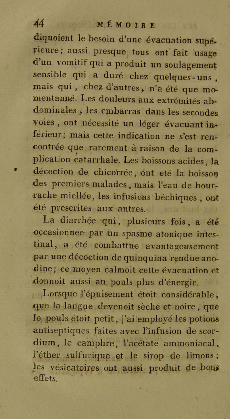 diquoient le besoin d’une évacuation supé* lieure ; aussi presque tous ont fait usage d un vomitif qui a produit un soulagement sensible qùi a duré chez quelques-uns, mais qui , chez d autres, n’a été que mo- mentanné. Les douleurs aux extrémités ab*- dominales , les embarras dans les secondes voies , ont nécessité un léger évacuant im- férieur; mais cette indication ne s’est ren- contrée que rarement à raison de la com- plication catarrhale. Les boissons acides, la décoction de chicotrée, ont été la boisson des premiers malades, mais l’eau de bour- rache miellée, les infusions béchiques , ont été prescrites aux autres. La diarrhée qui, plusieurs fois, a été occasionnée par un spasme atonique intes- tinal, a été combattue avantageusement par une décoction de quinquina rendue ano- dine; ce moyen calmoit cette évacuation et donnoit aussi au pouls plus d’énergie. Lorsque l’épuisement étoit considérable, que la langue devenoit sèche et noire, que le pouls étoit petit, j’ai employé les potions antiseptiques faites avec l’infusion de scor- dium, le camphre, l’acétate ammoniacal, l’éther sulfurique et le sirop de limons ; les vésicatoires ont aussi produit de bonj effets.