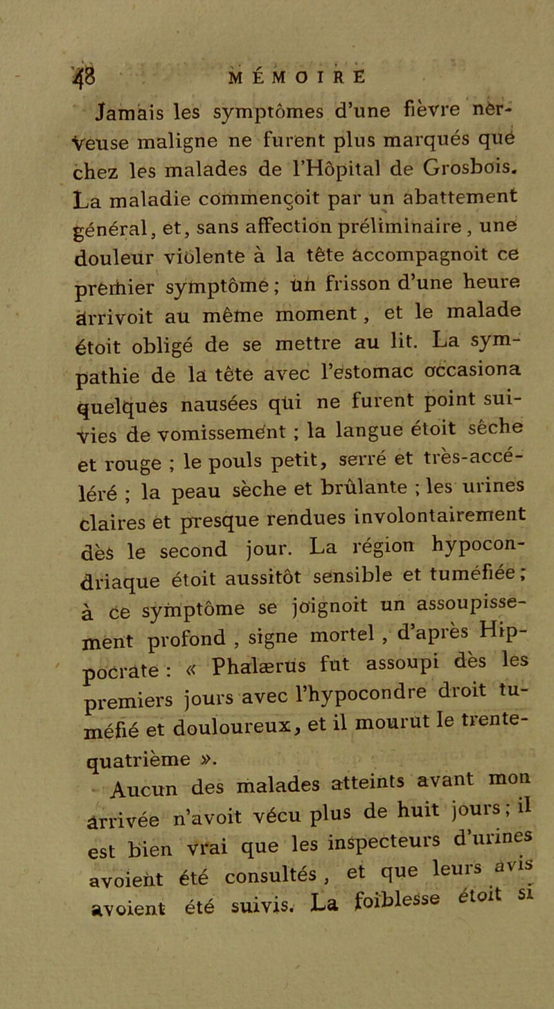 Jamais les symptômes d’une fièvre ner- veuse maligne ne furent plus marqués que chez les malades de l’Hôpital de Grosbois. La maladie commencent par un abattement général, et, sans affection préliminaire , une douleur violente à la tête âccompagnoit ce prerhier symptôme ; üh frisson d’une heure àrrivoit au même moment, et le malade étoit obligé de se mettre au lit. La sym- pathie de la tête avec l’estomac occasiona quelques nausées qüi ne furent point sui- vies de vomissement ; la langue étoit sèche et rouge ; le pouls petit, serré et très-accé- léré ; la peau sèche et brûlante ; les urines claires èt presque rendues involontairement dès le second jour. La région hypocon- driaque étoit aussitôt sensible et tuméfiée ; à ce symptôme se joignoit un assoupisse- ment profond , signe mortel , d après Hip- pocrate : « Phalærus fut assoupi dès les premiers jours avec l’hypocondre droit tu- méfié et douloureux, et il mourut le trente- quatrième ». Aucun des malades atteints avant mon arrivée n’avoit vécu plus de huit jours ; il est bien vrai que les inspecteurs d’urines «voient été consultés, et que leurs avis av oient été suivis. La foiblesse étoit si
