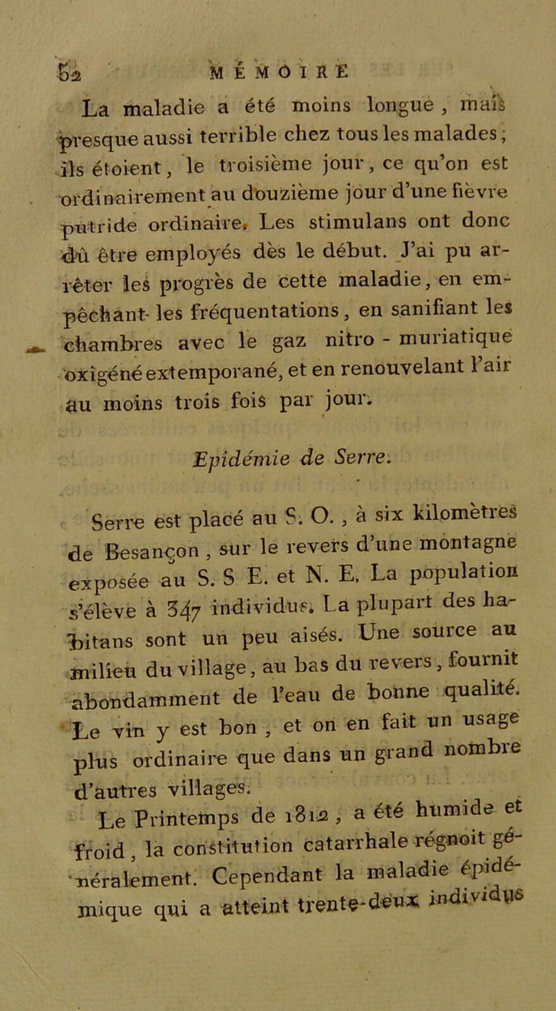 La maladie a été moins longue , mais presque aussi terrible chez tous les malades ; ils étoient, le troisième jour, ce qu’on est ordinairement au douzième jour d’une fièvre putride ordinaire» Les stimulans ont donc dû être employés dès le début. J’ai pu ar- rêter les progrès de cette maladie, en em- pêchant- les fréquentations, en sanifiant les chambres avec le gaz nitro - muriatique oxîgéné extemporané, et en renouvelant 1 aii au moins trois fois par jour. Epidémie de Serre. Serre est placé au S. O., à six kilomètres de Besançon , sur le revers d’une montagne exposée au S. S E. et N. E. La population s’élève à 34y individus. La plupart des ha- Litans sont un peu aisés. Une source au milieu du village, au bas du revers, fournit abondamment de l’eau de bonne qualité. Le vin y est bon , et on en fait un usage pl-us ordinaire que dans un grand nombre d’autres villages. Le Printemps de 18m , a été humide et froid, la constitution catarrhale régnoit gé- néralement. Cependant la maladie épidé- mique qui a atteint trente-deux mdin tifî