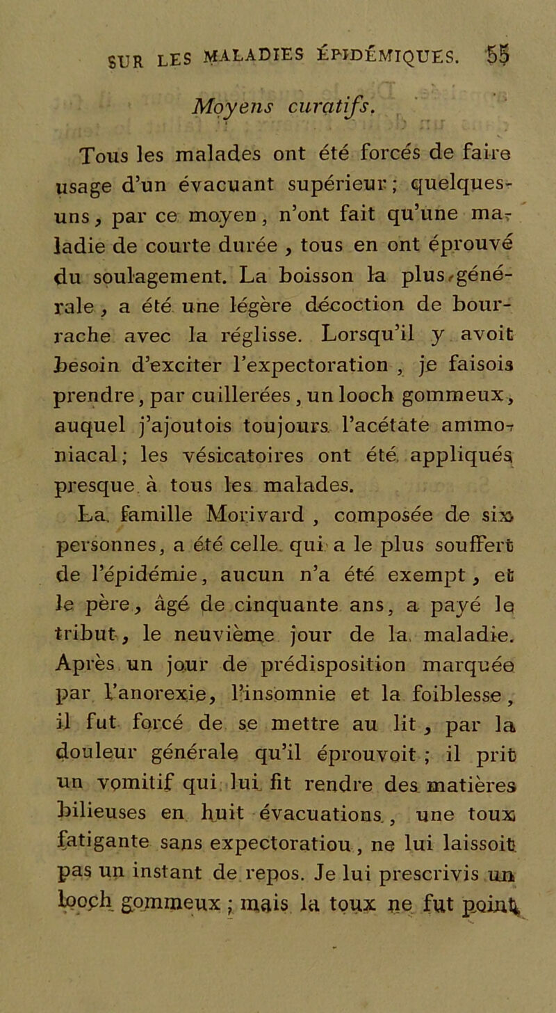 Moyens curatifs. Tous les malades ont été forcés de faire usage d’un évacuant supérieur; quelques- uns , par ce moyen, n’ont fait qu’une mar ladie de courte durée , tous en ont éprouvé du soulagement. La boisson la plus ^géné- rale , a été une légère décoction de bour- rache avec la réglisse. Lorsqu’il y avoit besoin d’exciter l’expectoration , je faisois prendre, par cuillerées , un loocb gommeux, auquel j’ajoutois toujours, l’acétate ammo-r niacal; les vésicatoires ont été appliqués presque à tous les malades. La. famille Morivard , composée de six personnes, a été celle qui a le plus souffert de l’épidémie, aucun n’a été exempt, et le père, âgé de cinquante ans, a payé le tribut , le neuvième jour de la. maladie. Après un jour de prédisposition marquée par l’anorexie, l’insomnie et la foiblesse , il fut forcé de se mettre au lit , par la douleur générale qu’il éprouvoit ; il prit un vomitif qui lui fit rendre des matières bilieuses en huit évacuations., une toux fatigante sans expectoratiou, ne lui laissoit pas un instant de repos. Je lui prescrivis un looch gommeux ; mais lu toux ne fut point*.