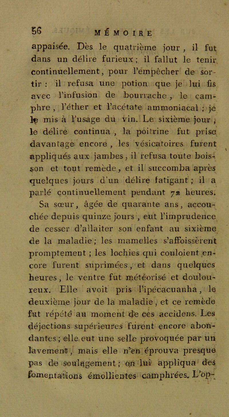 appaisée. Dès le quatrième jour , il fut dans un délire furieux; il fallut le tenir continuellement, pour l’empêcher de sor- tir : il refusa une potion que je lui fis avec l’infusion de bourrache , le cam- phre , l’éther et l’acétate ammoniacal ; je le mis à l’usage du vin. Le sixième jour , le délire continua , la poitrine fut prise davantage encore , les vésicatoires furent appliqués aux jambes, il refusa toute bois-, son et tout remède, et il succomba après quelques jours d’un délire fatigant ; il a parlé continuellement pendant 7* heures. Sa sœur, âgée de quarante ans, accou- chée depuis quinze jours , eut l’imprudence de cesser d’allaiter son enfant au sixième de la maladie ; les mamelles s’afFoissèrent promptement ; les lochies qui couloient en- core furent suprimées, et dans quelques heures, le ventre fut météorisé et doulou- reux. Elle avoit pris l’ipécacuanha, le deuxième jour de la maladie, et ce remède fut répété au moment de ces accidens. Les déjections supérieures furent encore abon- dantes ; elle eut une selle provoquée par un lavement, mais elle n’en éprouva presque pas de soulagement; o.n lui appliqua des fomentations émollientes camphrées. L’op-