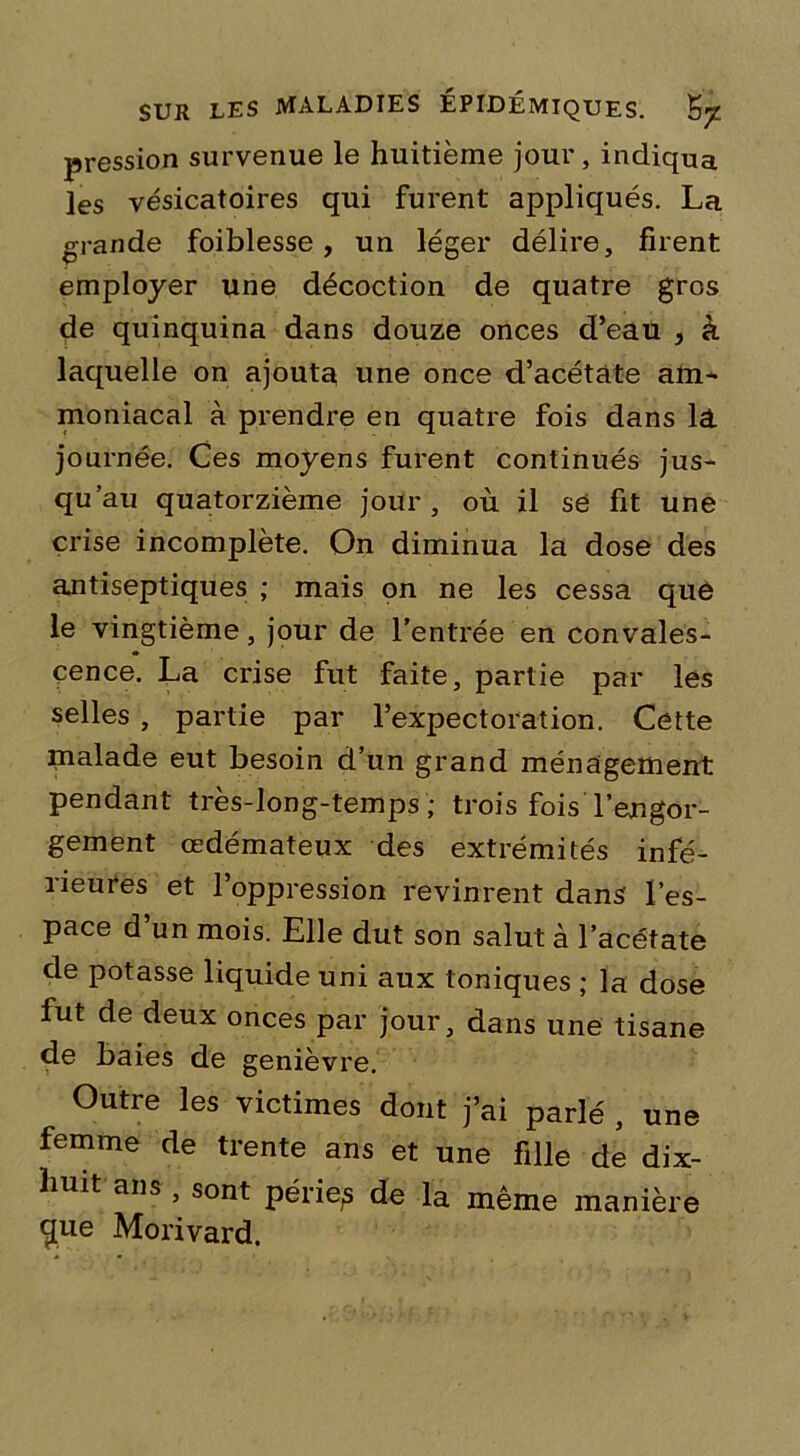 pression survenue le huitième jour, indiqua les vésicatoires qui furent appliqués. La grande foiblesse, un léger délire, firent employer une décoction de quatre gros de quinquina dans douze onces d’eau , à laquelle on ajouta une once d’acétate am- moniacal à prendre en quatre fois dans la journée. Ces moyens furent continués jus- qu’au quatorzième jour, où il sé fit une crise incomplète. On diminua la dose des antiseptiques ; mais on ne les cessa que le vingtième, jour de l’entrée en convales- cence. La crise fut faite, partie par les selles , partie par l’expectoration. Cette malade eut besoin d’un grand ménagement pendant très-long-temps ; trois fois l’engor- gement œdémateux des extrémités infé- îieures et 1 oppression revinrent dans l’es- pace d un mois. Elle dut son salut à l’acétate de potasse liquide uni aux toniques ; la dose fut de deux onces par jour, dans une tisane de baies de genièvre. Outre les victimes dont j’ai parlé , une femme de trente ans et une fille de dix- huit ans, sont périe,s de la même manière cpie Morivard.