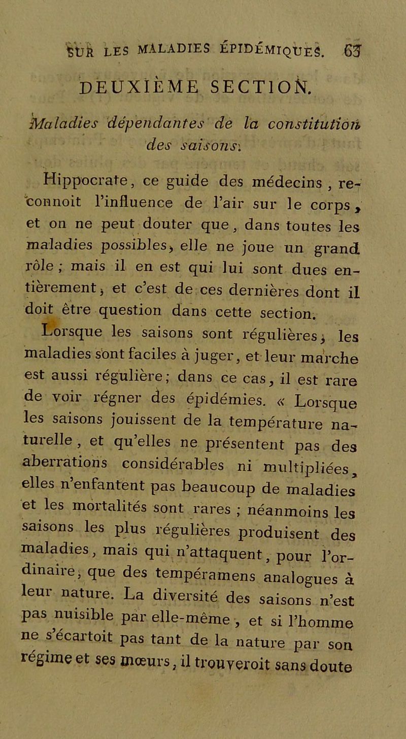 DEUXIÈME SECTION. Maladies dépendantes de la constitution des saisons'. Hippocrate, ce guide des médecins, re- connoit l’influence de l’air sur le corps, et on ne peut douter que, dans toutes les maladies possibles, elle ne joue un grand rôle ; mais il en est qui lui sont dues en- tieiement * et c est de ces dernieres dont il doit être question dans cette section. Lorsque les saisons sont régulières* les maladies sont faciles à juger, et leur marche est aussi régulière; dans ce cas, il est rare de voir régner des épidémies. « Lorsque les saisons jouissent de la température na- turelle , et qu’elles ne présentent pas des aberrations considérables ni multipliées elles n enfantent pas beaucoup de maladies et les mortalités sont rares ; néanmoins les saisons les plus régulières produisent des maladies, mais qui n’attaquent, pour l’or- dinaire, que des tempéramens analogues à leur nature. La diversité des saisons n’est pas nuisible par elle-même , et si l’homme ne s’ecartoit pas tant de la nature par son régime et ses mœurs, il trouyeroit sans doute