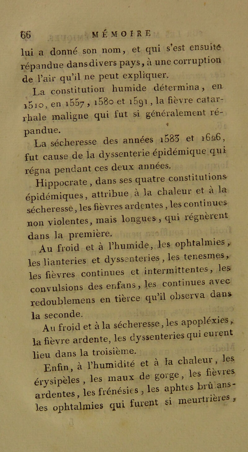 lui a donné son nom, et qui s’est ensuite- répandue dans divers pays, à une corruption de l’air qu’il ne pent expliquer. La constitution humide détermina, en i5l0, en i557 , i58o et i59i , la fièvre catar- rhale’ maligne qui fut si généralement ré- « pandue. La sécheresse des années i583 et 1626, fut cause de la dyssenterie épidémique qui régna pendant ces deux années. Hippocrate , dans ses quatre constitutions épidémiques, attribue à la chaleur et a la sécheresse, les fièvres ardentes , les continues non violentes, mais longues , qui régnèrent dans la première. Au froid et à l’humide, les ophtalmies y les lianteries et dysenteries , les ter.esmes, les fièvres continues et intermittentes, les convulsions des enfans, les continues avec redoublemens en tierce qu’il observa dans la seconde. , . Au froid et à la sécheresse, les apoplexie , la fièvre ardente, les dysenteries qui eurent lieu dans la troisième. Enfin à l’humidité et à la chaleur, les érysipèles , les maux de gorge , les levies Rentes, les frénésùs, les les ophtalmies qui furent sr meu.tue.e ,