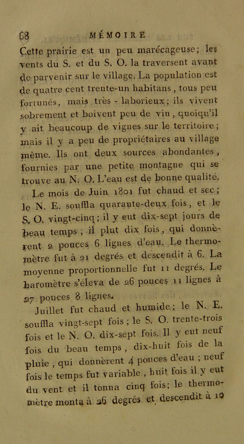 Cette prairie est un peu marécageuse; les vents du S. et du S. O. la traversent avant cle parvenir sur le village. La population est de quatre cent trente-un habitans , tous peu fortunés, mais très - laborieux; ils vivent sobrement et boivent peu de vin, quoiqu’il y ait beaucoup de vignes sur le territoire ; mais il y a peu de propriétaires au village même. Ils ont deux sources abondantes, fournies par une petite montagne qui se trouve au N. O. L’eau est de bonne qualité. Le mois de Juin 1801 fut chaud et sec; Je N. E. souffla quarante-deux fois, et le S. O. vingt-cinq; il y eut dix-sept jours de beau temps ; ü plut dix fois, qui donnè- rent 2 pouces 6 lignes deau. Le theimo- mètre fut à 21 degrés et descendit à 6. La moyenne proportionnelle fut 11 degrés. Le baromètre s’éleva de 26 pouces 11 lignes à «27 pouces 8 lignes. Juillet fut chaud et humide; le N. E. souffla vingt-sept fois ; le S. O. trente-trois fois et le N. O. dix-sept fois. Il y eut neu fois du beau temps, dix-huit fois de la pluie , qui donnèrent 4 pouces d’eau ; neuf fois le temps fut variable , huit fois il y eut du vent et il tonna cinq fois; le thermo- mètre monta à 26 degrés et descendit a i9