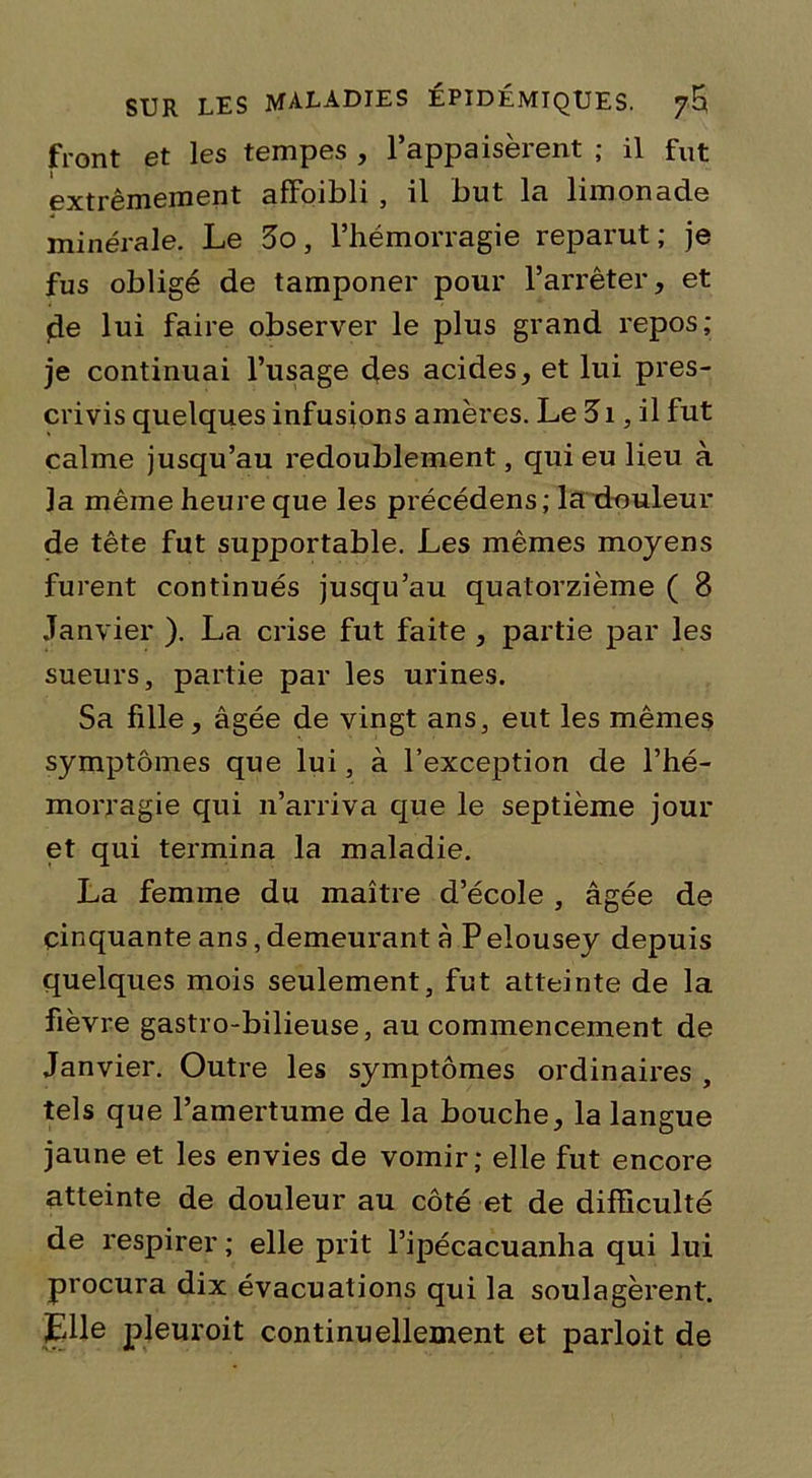 front et les tempes , l’appaisèrent ; il fut extrêmement afFoibli , il but la limonade minérale. Le 3o, l’hémorragie reparut; je fus obligé de tamponer pour l’arrêter, et de lui faire observer le plus grand repos; je continuai l’usage des acides, et lui pres- crivis quelques infusions amères. Le 3i, il fut calme jusqu’au redoublement, qui eu lieu à la même heure que les précédens; la douleur de tête fut supportable. Les mêmes moyens furent continués jusqu’au quatorzième ( 8 Janvier ). La crise fut faite , partie par les sueurs, partie par les urines. Sa fille, âgée de vingt ans, eut les mêmes symptômes que lui, à l’exception de l’hé- morragie qui n’arriva que le septième jour et qui termina la maladie. La femme du maître d’école , âgée de cinquante ans, demeurant à P elousey depuis quelques mois seulement, fut atteinte de la fièvre gastro-bilieuse, au commencement de Janvier. Outre les symptômes ordinaires , tels que l’amertume de la bouche, la langue jaune et les envies de vomir; elle fut encore atteinte de douleur au côté et de difficulté de respirer ; elle prit l’ipécacuanha qui lui procura dix évacuations qui la soulagèrent. Elle pleuroit continuellement et parloit de